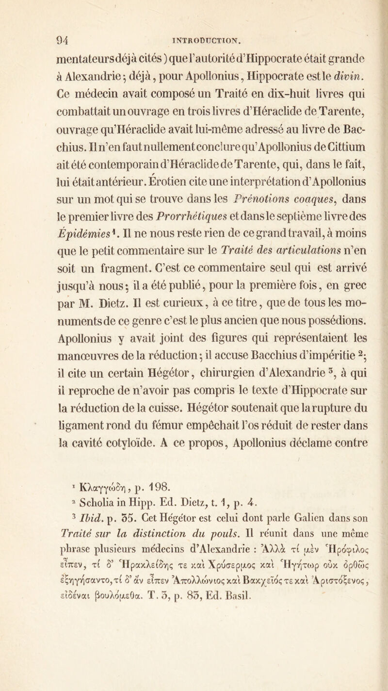 94 INTRODUCTION. mentateursdéjà cités ) que l’autorité d’Hippocrate était grande à Alexandrie ; déjà, pour Apollonius, Hippocrate est le divin. Ce médecin avait composé un Traité en dix-huit livres qui combattait un ouvrage en trois livres d’Héraclide deTarente, ouvrage qu’Héraclide avait lui-même adressé au livre de Bac- chius. Il n’en faut nullement conclure qu’ Apollonius deCittium ait été contemporain d’Héraclide deTarente, qui, dans le fait, lui était antérieur. Erotien cite une interprétation d’Apollonius sur un mot qui se trouve dans les Prénotions coaques, dans le premier livre des Prorrhétiques et dans le septième livre des Épidémies*. Il ne nous reste rien de ce grand travail, à moins que le petit commentaire sur le Traité des articulations n’en soit un fragment. C’est ce commentaire seul qui est arrivé jusqu’à nous; il a été publié, pour la première fois, en grec par M. Dietz. Il est curieux, à ce titre, que de tous les mo- numents de ce genre c’est le plus ancien que nous possédions. Apollonius y avait joint des figures qui représentaient les manœuvres de la réduction; il accuse Bacchius d’impéritie 1 2 3 *; il cite un certain Hégétor, chirurgien d’Alexandrie 5, à qui il reproche de n’avoir pas compris le texte d’Hippocrate sur la réduction de la cuisse. Hégétor soutenait que la rupture du ligament rond du fémur empêchait l’os réduit de rester dans la cavité cotyloïde. A ce propos, Apollonius déclame contre 1 Κλαγγώδη, p. 198. 2 Scliolia in Hipp. Ed. Dietz, 1.1, p. 4. 3 Ibid. p. 55. Cet Hégétor est celui dont parle Galien dans son Traité sur la distinction du pouls. Il réunit dans une meme phrase plusieurs médecins d’Alexandrie : Αλλα τι μέν Ήρόφιλος ειπεν, τί δ’ Ήρακλειδης τε και Χρύσερμος και Ήγητιορ ούκ δρθως εξηγησαντο,τί δ’αν είπεν Απολλιυνιοςκαι Βακχείός τε και Αριστόξενος, είδε'ναι βουλόμεΟα. Τ. 5, ρ. 85, Ed. Basil.