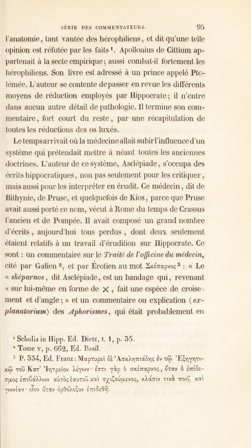 Γanatomie, tant vantée des hérophiliens, et dit qu’une telle opinion est réfutée par les faits1. Apollonius de Cittium ap- partenait à la secte empirique 5 aussi combat-il fortement les hérophiliens. Son livre est adressé à un prince appelé Pto- lémée. L’auteur se contente dépasser en revue les différents moyens de réduction employés par Hippocrate \ il n’entre dans aucun autre détail de pathologie. Il termine son com- mentaire, fort court du reste, par une récapitulation de toutes les réductions des os luxés. Le temps arrivait où la médecine allait subir l’iniluence d’un système qui prétendait mettre à néant toutes les anciennes doctrines. L’auteur de ce système, Asclépiade, s’occupa des écrits hippocratiques, non pas seulement pour les critiquer, mais aussi pour les interpréter en érudit. Ce médecin, dit de Bithynie, de Pruse, et quelquefois de Kios, parce que Pruse avait aussi porté ce nom, vécut à Rome du temps de Crassus l’ancien et de Pompée. Il avait composé un grand nombre d’écrits, aujourd’hui tous perdus , dont deux seulement étaient relatifs à un travail d’érudition sur Hippocrate. Ce sont : un commentaire sur le Traité de l’officine du médecin, * cité par Galien 2 3, et par Erotien au mot Σκέπαρνοςs : « Le « sképarnos, dit Asclépiade, est un bandage qui, revenant « sur lui-même en forme de χ , fait une espèce de croise- ment et d’angle ·, » et un commentaire ou explication ( ex- planatorium) des Aphorismes, qui était probablement en 1 Scliolia in Hipp. Ed. Dietz, t. 1, p. 55. 2 Tome y, p. 662, Ed. Basil. 3 P. 534·, Ed. Franz : Μαρτυρεί δέ Άσκληπιάδης εν τω Έξηγητι- κω του Κατ’ Ίητρεΐον λέγων* εστι γαρ δ σκε'παρνος , δ'ταν δ επίδε- σμος επιβάλλων αύτδςεαυτου και σχιζούμενος, κλάσιν τινα ποι·>( και γωνίαν * οΐον όταν δρΟόλοςον ΙπιδεΟη.