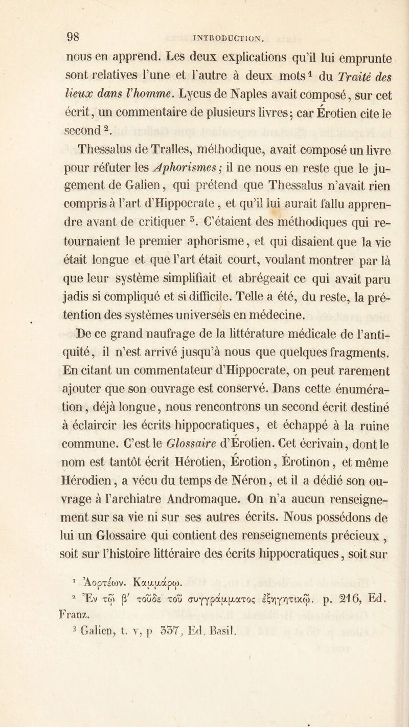 nous en apprend. Les deux explications qu’il lui emprunte sont relatives l’une et l'autre à deux mots! du Traité des lieux dans l’homme. Lyeus de Naples avait composé, sur cet écrit, un commentaire de plusieurs livres; car Érotien cite le second ?. Thessalus de Tralles, méthodique, avait composé un livre pour réfuter les Aphorismes ; il ne nous en reste que le ju- gement de Galien, qui prétend que Thessalus n’avait rien compris à l’art d'Hippocrate , et qu'il jui aurait fallu appren- dre avant de critiquer ὅ. C’étaient des méthodiques qui re- tournaient le premier aphorisme, et qui disaient que la vie était longue et que l’art était court, voulant montrer par là que leur système simplifiait et abrégeait ce qui avait paru jadis si compliqué et si difficile. Telle a été, du reste, la pré- tention des systèmes universels en médecine. Pe ce grand naufrage de la littérature médicale de l’anti- quité, il n’est arrivé jusqu’à nous que quelques fragments. En citant un commentateur d’'Hippocrate, on peut rarement ajouter que son ouvrage est conservé. Dans cette énuméra- tion, déjà longue, nous rencontrons un second écrit destiné à éclaircir les écrits hippocratiques, et échappé à la ruine commune. C’est le Glossaire d'Érotien. Cet écrivain, dont le nom est tantôt écrit Hérotien, Érotion, Érotinon , et même Hérodien , à vécu du temps de Néron, et il a dédié son ou- vrage à l’archiatre Andromaque. On n’a aucun renseigne- ment sur sa vie ni sur ses autres écrits. Nous possédons de lui un Glossaire qui contient des renseignements précieux , soit sur l’histoire littéraire des écrits hippocratiques , soit sur 1 Aopréov. Καμμάρῳ. 2 Ἔν τῷ β΄ τοῦδε τοῦ συγγράμματος ἐξηγητικῷ. p. 216, Éd. Franz.