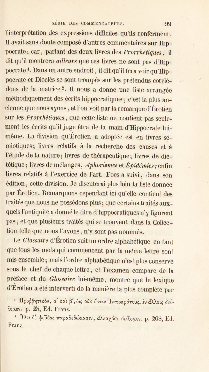 l’interprétation des expressions difficiles qu’ils renferment. Il avait sans doute composé d’autres commentaires sur Hip- pocrate^ car, parlant des deux livres des Prorrhétiques, il dit qu’il montrera ailleurs que ces livres ne sont pas d’Hip- pocrate L Dans un autre endroit, il dit qu’il fera voir qu’Hip- pocrate et Dioclès se sont trompés sur les prétendus cotylé- dons de la matrice2. Il nous a donné une liste arrangée méthodiquement des écrits hippocratiques ; c’est la plus an- cienne que nous ayons, et l’on voit par la remarque d’Érotien sur les Prorrhétiques, que cette liste ne contient pas seule- ment les écrits qu’il juge être de la main d’Hippocrate lui- même. La division qu’Érotien a adoptée est en livres sé- miotiques; livres relatifs à la recherche des causes et à l’étude delà nature; livres de thérapeutique; livres de dié- tétique ; livres de mélanges, Aphorismes et Épidémies; enfin livres relatifs à l’exercice de l’art. Foes a suivi, dans son édition, cette division. Je discuterai plus loin la liste donnée par Erotien. Remarquons cependant ici qu’elle contient des traités que nous ne possédons plus ; que certaios traités aux- quels l’antiquité a donné le titre d’hippocratiques n’y figurent pas; et que plusieurs traités qui se trouvent dans la Collec- tion telle que nous l’avons, n’y sont pas nommés. Le Glossaire d’Érotien suit un ordre alphabétique en tant que tous les mots qui commencent par la même lettre sont mis ensemble ; mais l’ordre alphabétique n’est plus conservé sous le chef de chaque lettre, et l’examen comparé de la préface et du Glossaire lui-même, montre que le lexique d’Erotien a été interverti de la manière la plus complète par Προρρητικδν, a καί β',ώς ούκ εστιν Ίπποκράτους, εν άλλοις δεί- ςομεν. ρ. 25, Ed. Franz. * Οτι δέ ψευδός παραδεδοικασιν, άλλαχόσε δείξομεν. ρ. 208, Ed. Franz.