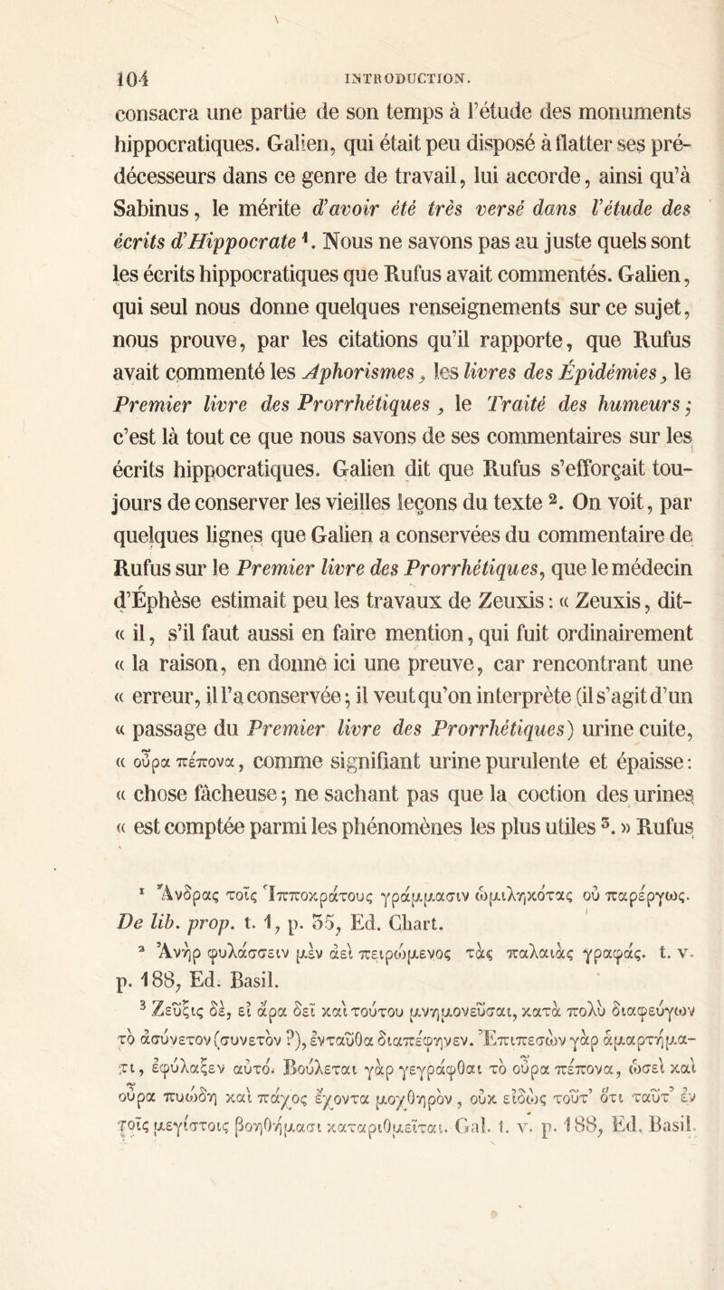 consacra une partie de son temps à l’étude des monuments hippocratiques. Galien, qui était peu disposé à flatter ses pré- décesseurs dans ce genre de travail, lui accorde, ainsi qu’à Sabinus, le mérite d’avoir été très versé dans Vétude des écrits d’Hippocrate h Nous ne savons pas au juste quels sont les écrits hippocratiques que Rufus avait commentés. Galien, qui seul nous donne quelques renseignements sur ce sujet, nous prouve, par les citations qu’il rapporte, que Rufus avait commenté les Aphorismes , les livres des Épidémies, le Premier livre des Prorrhétiques , le Traité des humeurs ; c’est là tout ce que nous savons de ses commentaires sur les écrits hippocratiques. Galien dit que Rufus s’efforçait tou- jours de conserver les vieilles leçons du texte 1 2 3 *. On voit, par quelques lignes que Galien a conservées du commentaire de Rufus sur le Premier livre des Prorrhétiques, que le médecin f d’Ephèse estimait peu les travaux de Zeuxis : « Zeuxis, dit— « il, s’il faut aussi en faire mention, qui fuit ordinairement « la raison, en donne ici une preuve, car rencontrant une « erreur, il l’a conservée ; il veut qu’on interprète (il s’agit d’un « passage du Premier livre des Prorrhétiques) urine cuite, a ούρα πέπονα, comme signifiant urine purulente et épaisse : « chose fâcheuse ; ne sachant pas que la coction des urines, « est comptée parmi les phénomènes les plus utiles 5. » Rufus 1 Άνδρας τοΐς Ίπποκράτους γράμμασιν ωμιληκότας ού παρέργως. De lib. prop. t. 1, p. 55, Ed. Cliart. 3 Άνήρ φυλάσσειν μεν αεί πειρώμενος τ&ς παλαιάς γραφάς. t. ν. ρ. 188, Ed. Basil. 3 Ζεύςις δε, ει άρα δει καί τούτου μνημονεύσαι, κατα πολύ διαφεύγων το άσύνετον (συνετόν ?), ενταύθα διαπέφηνεν. Έπιπεσών γαρ άμαρτημά- τι, εφύλαξεν αυτού Βούλεται γαρ γεγράφΟαι τδ ούρα πέπονα, ωσε\ και ούρα πυοιδη και πά^ος εγοντα μοχθηρόν , ούκ ειδώς τούτ’ ότι ταύτ εν |ρϊς μεγιστοις βοηΟημασι καταριθμείται. Gai. ί. y. ρ. 188, Ed, Basil,