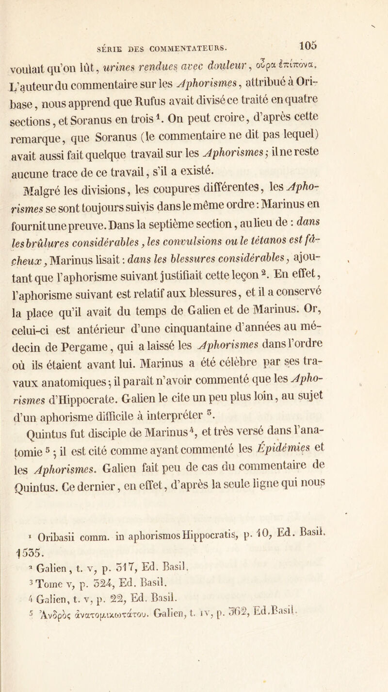 <>0 , voulait qu’on lut, urines rendues avec douleur, ούρα Ιπιπονα» L’auteur du commentaire sur les Jphorismes, attribué à Ori~ base, nous apprend que B.ufus avait divisé ce traite en quati e sections, et Soranus en trois *. On peut croire, d’après cette remarque, que Soranus (le commentaiie ne dit pas lequel] avait aussi fait quelque travail sur les Jphorismes ; il ne reste aucune trace de ce travail, s’il a existé. Malgré les divisions, les coupures différentes, les Jpho- rismes se sont toujours suivis dans le même ordre : Marinus en fournit une preuve. Dans la septième section, au lieu de : dans les brûlures considérables, les convulsions ou le tétanos est fâ- cheux , Marinus lisait : dans les blessures considérables, ajou- tant que l’aphorisme suivant justifiait cette leçon 1 2 3 4. En effet, l’aphorisme suivant est relatif aux blessures, et il a conservé la place qu’il avait du temps de Galien et de Marinus. Or, celui-ci est antérieur d’une cinquantaine d’années au mé- decin de Pergame, qui a laissé les Jphorismes dans l’ordre où ils étaient avant lui. Marinus a été célèbre par ses tra- vaux anatomiques ·, il parait n’avoir commenté que les Jpho- rismes d’Hippocrate. Galien le cite un peu plus loin, au sujet d’un aphorisme difficile à interpréter 5. Quintus fat disciple de Marinus *, et très versé dans l’ana- tomie 5 , il est cité comme ayant commenté les Epidémies et les Jphorismes. Galien fait peu de cas du commentaire de Quintus. Ce dernier, en effet, d’après la seule ligne qui nous 1 Oribasii coram. in aphorismosHippocratis, p. 10, Ed. Basil. 1555. 5 Galien, t. v, p. 51 T, Ed. Basil. 3 Tome v, p. 524, Ed. Basd. 4 Galien, t. v, p. é2% Ed. Basil.