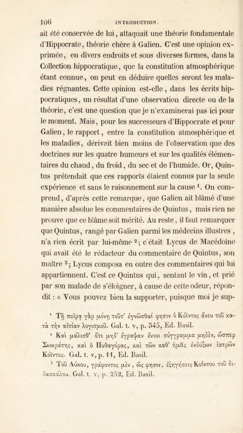 ait été conservée de lui, attaquait une théorie fondamentale d’Hippocrate, théorie chère à Galien. C’est une opinion ex- primée , en divers endroits et sous diverses formes, dans la Collection hippocratique, que la constitution atmosphérique étant connue, on peut en déduire quelles seront les mala- dies régnantes. Cette opinion est-elle, dans les écrits hip- pocratiques , un résultat d’une observation directe ou de la théorie, c’est une question que je n’examinerai pas ici pour le moment. Mais, pour les successeurs d’Hippocrate et pour Galien, le rapport, entre la constitution atmosphérique et les maladies, dérivait bien moins de l’observation que des doctrines sur les quatre humeurs et sur les qualités élémen- taires du chaud, du froid, du sec et de l’humide. Or, Quin- tus prétendait que ces rapports étaient connus par la seule expérience et sans le raisonnement sur la cause 1. On com- prend, d’après cette remarque, que Galien ait blâmé d’une manière absolue les commentaires de Quintus, mais rien ne prouve que ce blâme soit mérité. Au reste, il faut remarquer que Quintus, rangé par Galien parmi les médecins illustres , n’a rien écrit par lui-même 2 3 * ·, c était Lycus de Macédoine qui avait été le rédacteur du commentaire de Quintus, son maître 5 5 Lycus composa en outre des commentaires qui lui appartiennent. C’est ce Quintus qui, sentant le vin, et prié par son malade de s’éloigner, à cause de cette odeur, répon- dit : (c Tous pouvez bien la supporter, puisque moi je sup- 1 Τη πείρα γάρ μονή τούτ’ έγνώσ0αί φησιν δ Κδϊντος άνευ του κα- τά την αιτίαν λογισμού. Gai. t. ν, ρ. 54-5, Ed. Basil. 2 Και μάλισθ’ οτι μηδ’ έγραψαν ενιοι σύγγραμμα μηδέν, ώσπερ Σοικράτης, και δ Πυθαγόρας, και των καθ’ ήμας ένδοξων ιατρών Κδϊντος. Gai. t. y, ρ. 11, Ed. Basil. 3 Του Λύκου, γράφοντος μέν , ως φησιν, εξηγήσεις Κοίντου τού δι- δασκάλου. Gai. t. ν, ρ. 252, Ed. Basil.