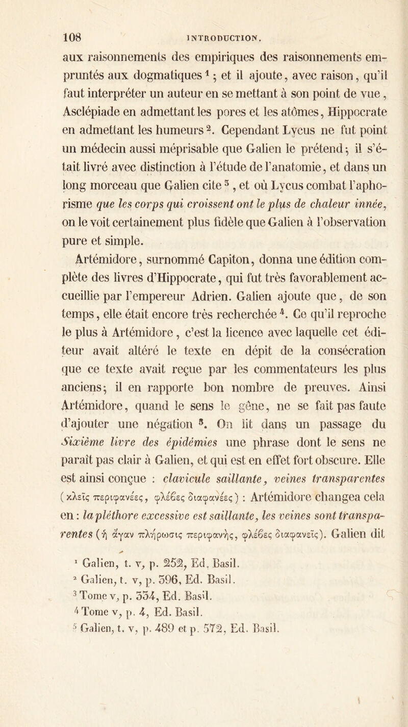 aux raisonnements des empiriques des raisonnements em- pruntés aux dogmatiques1 ; et il ajoute, avec raison, qu’il faut interpréter un auteur en se mettant à son point de vue, Asclépiade en admettant les pores et les atomes, Hippocrate en admettant les humeurs2 3. Cependant Lycus ne fut point un médecin aussi méprisable que Galien le prétend ; il s’é- tait livré avec distinction à l’étude de l’anatomie, et dans un long morceau que Galien cite5, et où Lycus combat l’apho- risme que les corps qui croissent ont le plus de chaleur innée, on le voit certainement plus fidèle que Galien à l’observation pure et simple. Artémidore, surnommé Capiton, donna une édition com- plète des livres d’Hippocrate, qui fut très favorablement ac- cueillie par l’empereur Adrien. Galien ajoute que, de son temps, elle était encore très recherchée 4. Ce qu’il reproche le plus à Artémidore, c’est la licence avec laquelle cet édi- teur avait altéré le texte en dépit de la consécration que ce texte avait reçue par les commentateurs les plus anciens; il en rapporte bon nombre de preuves. Ainsi Artémidore, quand le sens le gêne, ne se fait pas faute d’ajouter une négation 8. On lit dans un passage du Sixième livre des épidémies une phrase dont le sens ne paraît pas clair à Galien, et qui est en effet fort obscure. Elle est ainsi conçue : clavicule saillante, veines transparentes ( κλεϊς περιφανέες, φλέβες διαφανέες) : Artémidore changea Cela en : la pléthore excessive est saillante, les veines sont transpa- rentes^ αγαν πλήρωσις περιφανής, φλέβες διαφανείς). Galien dit 1 Galien, t. y, p. 252, Ed. Basil. 2 Galien, t. v, p. 596, Ecl. Basil. 3 Tome y, p. 354-, Ed. Basil. 4 Tome v, p. 4, Ed. Basil. 5 Galien, t. v, p. 489 et p. 5T2, Ed. Basil.