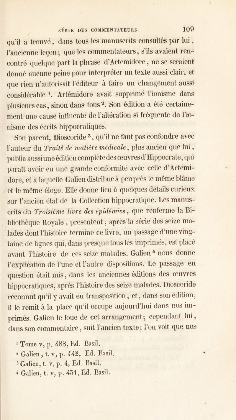qu’il a trouvé, dans tous les manuscrits consultés par lui, l’ancienne leçon ; que les commentateurs, s’ils avaient ren- contré quelque part la phrase d’Artémidore, ne se seraient donné aucune peine pour interpréter un texte aussi clair, et que rien n’autorisait l’éditeur à faire un changement aussi considérable 1 * 3 4. Artémidore avait supprimé l’ionisme dans plusieurs cas, sinon dans tous2. Son édition a été certaine- ment une cause influente de l’altération si fréquente de l’io- nisme des écrits hippocratiques. Son parent, Dioscoride 5, qu’il ne faut pas confondre avec l’auteur du Traité de matière médicale, plus ancien que lui, publia aussi une édition complète des œuvres d’Hippocrate, qui paraît avoir eu une grande conformité avec celle d’Artémi- dore, et à laquelle Galien distribue à peu près le meme blâme et le même éloge. Elle donne lieu à quelques détails curieux sur l’ancien état de la Collection hippocratique. Les manus- crits du Troisième livre des épidémies, que renferme la Bi- bliothèque Royale , présentent, après la série des seize ma- lades dont l’histoire termine ce livre, un passage d’une ving- taine de lignes qui, dans presque tous les imprimés, est placé avant l’histoire de ces seize malades. Galien 4 nous donne l’explication de l’une et l’autre dispositions. Le passage en question était mis, dans les anciennes éditions des œuvres hippocratiques, après l’histoire des seize malades. Dioscoride reconnut qu’il y avait eu transposition, et, dans son édition, il le remit à la place qu’il occupe aujourd’hui dans nos im- primés. Galien le loue de cet arrangement·, cependant lui, dans son commentaire, suit l’ancien texte; l’on voit que nos 1 Tome v, p. 488, Ed. Basil. 5 Galien, t. v, p. 442, Ed. Basil. 3 Galien, t. y, p. 4, Ed. Basil.