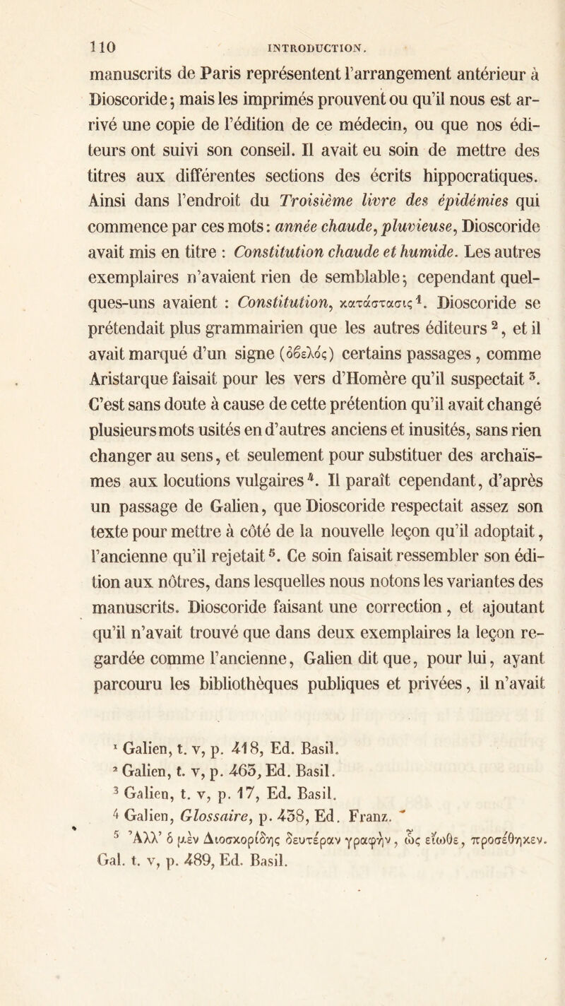 manuscrits de Paris représentent l’arrangement antérieur à Dioscoride ; mais les imprimés prouvent ou qu’il nous est ar- rivé une copie de l’édition de ce médecin, ou que nos édi- teurs ont suivi son conseil. Il avait eu soin de mettre des titres aux différentes sections des écrits hippocratiques. Ainsi dans l’endroit du Troisième livre des épidémies qui commence par ces mots: année chaude, pluvieuse, Dioscoride avait mis en titre : Constitution chaude et humide. Les autres exemplaires n’avaient rien de semblable ; cependant quel- ques-uns avaient : Constitution, κατάστασης1. Dioscoride se prétendait plus grammairien que les autres éditeurs 2 3, et il avait marqué d’un signe (οβελός) certains passages, comme Aristarque faisait pour les vers d’Homère qu’il suspectait5. C’est sans doute à cause de cette prétention qu’il avait changé plusieurs mots usités en d’autres anciens et inusités, sans rien changer au sens, et seulement pour substituer des archaïs- mes aux locutions vulgaires4. Il paraît cependant, d’après un passage de Galien, que Dioscoride respectait assez son texte pour mettre à côté de la nouvelle leçon qu’il adoptait, l’ancienne qu’il rejetait5. Ce soin faisait ressembler son édi- tion aux nôtres, dans lesquelles nous notons les variantes des manuscrits. Dioscoride faisant une correction, et ajoutant qu’il n’avait trouvé que dans deux exemplaires la leçon re- gardée comme l’ancienne, Galien dit que, pour lui, ayant parcouru les bibliothèques publiques et privées, il n’avait 1 Galien, t. v, p. 418, Ed. Basil. 2 Galien, t. y, p. 465, Ed. Basil. 3 Galien, t. v, p. 17, Ed. Basil. 4 Galien, Glossaire, p. 458, Ed. Franz. 5 Άλλ’ ό μεν Διοσκορίδης δευτέραν γραφήν, ώς είο>0ε, προσέθηκεν.