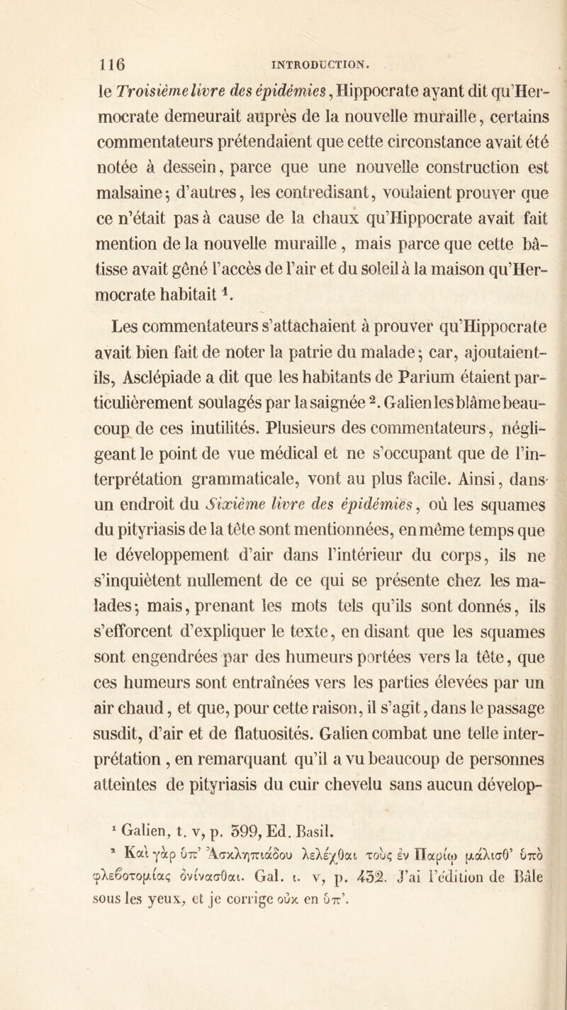 le Troisième livre des épidémies, Hippocrate ayant dit qu’Her- mocrate demeurait auprès de la nouvelle muraille, certains commentateurs prétendaient que cette circonstance avait été notée à dessein, parce que une nouvelle construction est malsaine; d’autres, les contredisant, voulaient prouver que ce n’était pas à cause de la chaux qu’Hippocrate avait fait mention de la nouvelle muraille , mais parce que cette bâ- tisse avait gêné l’accès de l’air et du soleil à la maison qu’Her- mocrate habitait *. Les commentateurs s’attachaient à prouver qu’Hippocrate avait bien fait de noter la patrie du malade; car, ajoutaient- ils, Asclépiade a dit que les habitants de Parium étaient par- ticulièrement soulagés par la saignée 1 2. Galien les blâme beau- coup de ces inutilités. Plusieurs des commentateurs, négli- geant le point de vue médical et ne s’occupant que de l’in- terprétation grammaticale, vont au plus facile. Ainsi, dans' un endroit du Sixième livre des épidémies, où les squames du pityriasis de la tête sont mentionnées, en même temps que le développement d’air dans l’intérieur du corps, ils ne s’inquiètent nullement de ce qui se présente chez les ma- lades ; mais, prenant les mots tels qu’ils sont donnés, ils s’efforcent d’expliquer le texte, en disant que les squames sont engendrées par des humeurs portées vers la tête, que ces humeurs sont entraînées vers les parties élevées par un air chaud, et que, pour cette raison, il s’agit, dans le passage susdit, d’air et de flatuosités. Galien combat une telle inter- prétation , en remarquant qu’il a vu beaucoup de personnes atteintes de pityriasis du cuir chevelu sans aucun dévelop- 1 Galien, t. y, p. 599, Ed. Basil. 5 Καί γαρ υπ Άσκληπιάδου λελέχΟαι τους εν Παριω μάλισΟ’ υπο φλεβοτομίας ονίνασΟαι. Gai. ι. ν, ρ. 452. J’ai l’édition de Bâle sous les yeux, et je corrige ουκ en υπ’.