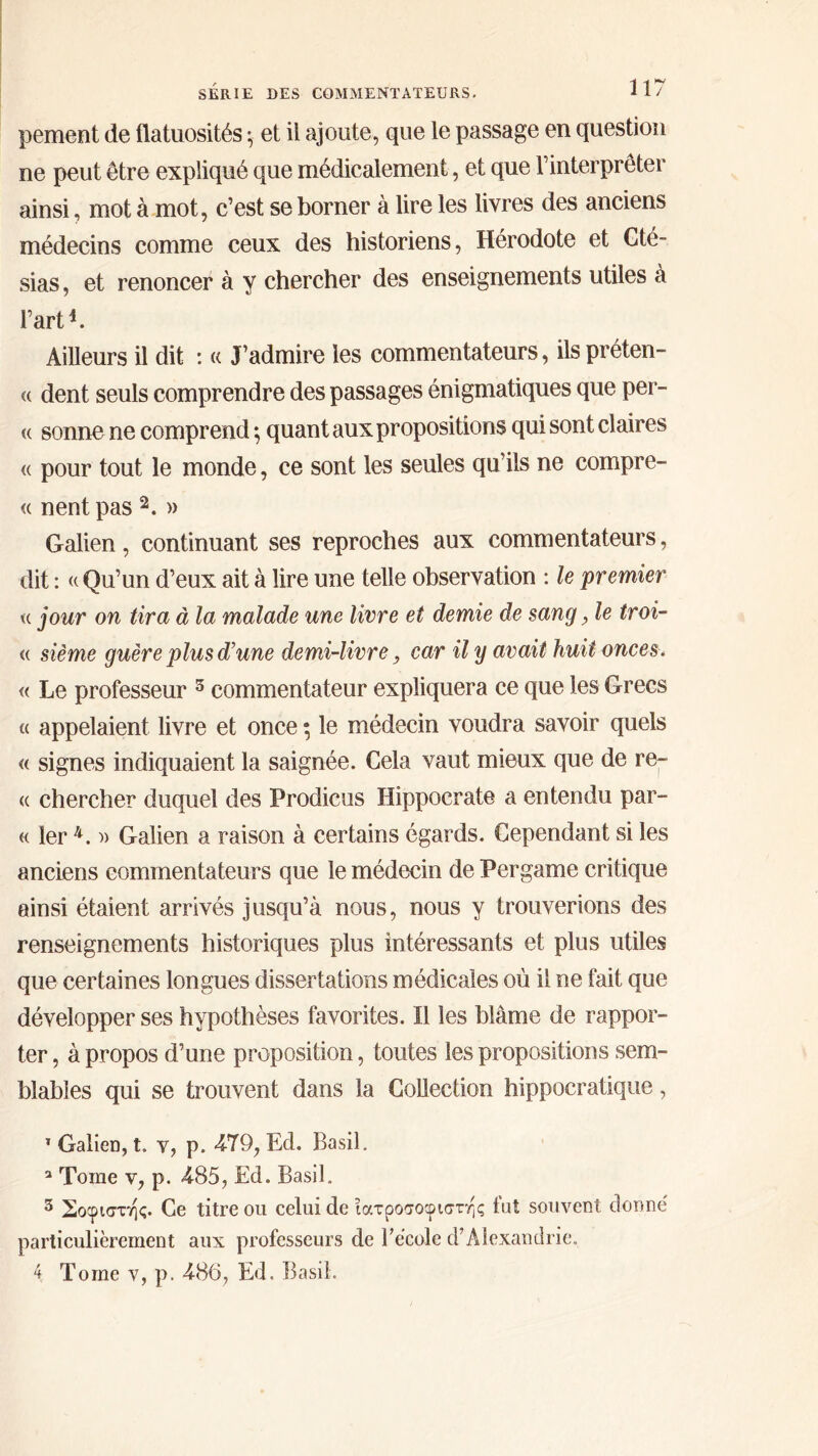 peinent de flatuosités ·η et il ajoute, que le passage en question ne peut être expliqué que médicalement, et que l’interpréter ainsi, mot à mot, c’est se borner à lire les livres des anciens médecins comme ceux des historiens, Hérodote et Cté- sias, et renoncer à y chercher des enseignements utiles à l’art4. Ailleurs il dit : « J’admire les commentateurs, ils préten- « dent seuls comprendre des passages énigmatiques que per- te sonne ne comprend ·, quant aux propositions qui sont claires <( pour tout le monde, ce sont les seules qu’ils ne compre- « nent pas 2. » Galien, continuant ses reproches aux commentateurs, dit : tt Qu’un d’eux ait à lire une telle observation : le premier <c jour on tira à la malade une livre et demie de sang, le troi- « sième guère plus d’une demi-livre, car il y avait huit onces. « Le professeur 5 commentateur expliquera ce que les Grecs « appelaient livre et once ; le médecin voudra savoir quels « signes indiquaient la saignée. Cela vaut mieux que de re- t( chercher duquel des Prodicus Hippocrate a entendu par- te 1er 4. » Galien a raison à certains égards. Cependant si les anciens commentateurs que le médecin de Pergame critique ainsi étaient arrivés jusqu’à nous, nous y trouverions des renseignements historiques plus intéressants et plus utiles que certaines longues dissertations médicales où il ne fait que développer ses hypothèses favorites. Il les blâme de rappor- ter, à propos d’une proposition, toutes les propositions sem- blables qui se trouvent dans la Collection hippocratique, T Galien, t. y, p. 479, Ed. Basil. a Tome y, p. 485, Ed. Basil. 3 Σοφιστής. Ce titre ou celui de ιατροσοφιστης fut souvent donné particulièrement aux professeurs de l’école d’Alexandrie, 4 Tome v, p. 486, Ed. Basil.