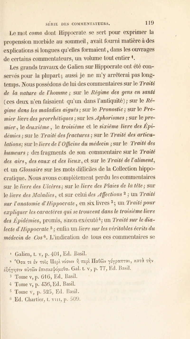 Le mot coma dont Hippocrate se sert pour exprimer la propension morbide au sommeil, avait fourni matière à des de certains commentateurs, un volume tout entier !. Les grands travaux de Galien sur Hippocrate ont été con- servés pour la plupart; aussi je ne m’y arrêterai pas long- temps. Nous possédons de lui des commentaires sur le Traité de la nature de l’homme ; sur le Régime des gens en santé (ces deux n’en faisaient qu’un dans l'antiquité) ; sur le Ré- gime dans les maladies aiquës ; sur le Pronostic ; sur le Pre- mier livre des prorrhétiques ; sur les Aphorismes ; sur 16 pre- mier , le deuxième , le troisième et le sixième livre des Épi- démies ; sur le Traité des fractures ; sur le Traité des articu- lations; sur le livre de l’Officine du médecin ; sur le Traité des humeurs ; des fragments de son commentaire sur le Traité des airs, des eaux et des lieux, et sur le Traité de l'aliment, et un Glossaire sur les mots difficiles de la Collection hippc- cratique. Nous avons complètement perdu les commentaires sur le livre des Ulcères; sur le livre des Plaies de la tête; sur le livre des Maladies, et sur celui des Affections ? ; un Traité sur l'anatomie d’'Hippocrate, en six livres %; un Traité pour eæpliquer les caractères qui se trouvent dans le troisième livre des Épidémies, promis, sinon exécuté#; un Traité sur le dia- médecin de Cos$. L'’indication de tous ces commentaires se : Galien, t. v, p.401, Ed. Basil. 2 Ὅσα τε ἐν τοῖς Περὶ νόσων ἢ περὶ Παθῶν γέγραπται, χατὰ τὴν 5 Tome v,p. 616, Ed. Basil. 5 Ed. Chartier, t. γι, p. 209.