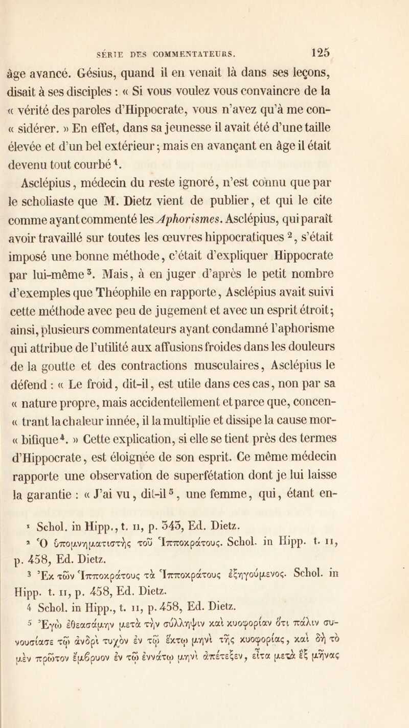 âge avancé. Gésius, quand il en venait là dans ses leçons, disait à ses disciples : « Si vous voulez vous convaincre de la « vérité des paroles d’Hippocrate, vous n’avez qu’à me con- « sidérer. » En effet, dans sa jeunesse il avait été d’une taille élevée et d’un bel extérieur ·, mais en avançant en âge il était devenu tout courbé L Asclépius, médecin du reste ignoré, n’est connu que par le scholiaste que M. Dietz vient de publier, et qui le cite comme ayant commenté les Aphorismes. Asclépius, qui paraît avoir travaillé sur toutes ies œuvres hippocratiques2, s’était imposé une bonne méthode, c’était d’expliquer Hippocrate par lui-même3. Mais, à en juger d’après le petit nombre d’exemples que Théophile en rapporte, Asclépius avait suivi cette méthode avec peu de jugement et avec un esprit étroit ^ ainsi, plusieurs commentateurs ayant condamné l’aphorisme qui attribue de l’utilité aux affusions froides dans les douleurs de la goutte et des contractions musculaires, Asclépius le défend : « Le froid, dit-il, est utile dans ces cas, non par sa « nature propre, mais accidentellement et parce que, concen- <( trant la chaleur innée, il la multiplie et dissipe la cause mor- « bifique4. » Cette explication, si elle se tient près des termes d’Hippocrate, est éloignée de son esprit. Ce même médecin rapporte une observation de superfétation dont je lui laisse la garantie : « J’ai vu, dil-il5, une femme, qui, étant en- * Scliol. in Hipp., t. n, p. 345, Ecl. Dietz. 2 Ό υπομνηματιστής του 'ίπποκράτους. Scliol. in Hipp. t. il, p. 458, Ed. Dietz. 3 Τκ, χων Ίπποκράτους τά Ιπποκρατους εζηγουμενος. Scliol. in Hipp. t. n, p. 458, Ed. Dietz. 4 Scliol. in Hipp., t. ii, p.458, Ed. Dietz. 5 Έγώ εθεασάμην μετά την συλληψιν και κυοφορίαν οτι πάλιν συ- νουσίασε τω άνδρι τυχόν εν τω εκτω μηνι τής κυοφορίας, και δη τδ μεν πρώτον εμβρυον εν τω εννάτω μηνι άπέτεξεν, ειτα μετά £ζ μήνας