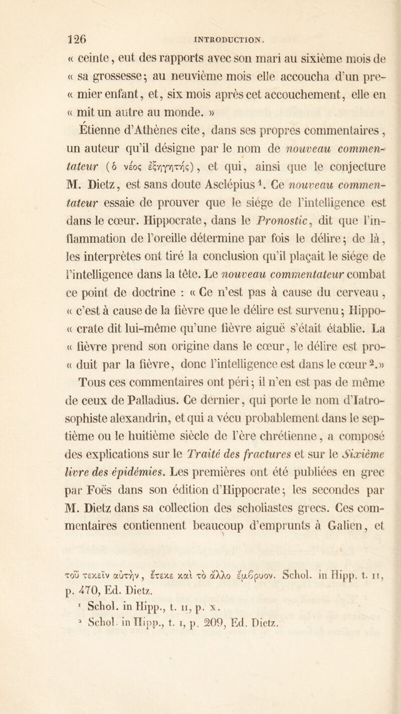 « ceinte, eut des rapports avec son mari au sixième mois de « sa grossesse; au neuvième mois elle accoucha d'un pre- « mier enfant, et, six mois après cet accouchement, elle en (( mit un autre au monde. » r Etienne d’Athènes cite, dans ses propres commentaires , un auteur qu’il désigne par le nom de nouveau commen- tateur (δ νέος εξηγητής), et qui, ainsi que le conjecture M. Dietz, est sans doute Asclépius1. Ce nouveau commen- tateur essaie de prouver que le siège de l’intelligence est dans le cœur. Hippocrate, dans le Pronostic, dit que l’in- flammation de l’oreille détermine par fois le délire ; de là, les interprètes ont tiré la conclusion qu’il plaçait le siège de l’intelligence dans la tête. Le nouveau commentateur combat ce point de doctrine : « Ce n’est pas à cause du cerveau, « c’est à cause de la lièvre que le délire est survenu ; Hippo- (c crate dit lui-même qu’une fièvre aiguë s’était établie. La « fièvre prend son origine dans le cœur, le délire est pro- « duit par la fièvre, donc l’intelligence est dans le cœur2.» Tous ces commentaires ont péri ; il n’en est pas de même de ceux de Palladius. Ce dernier, qui porte le nom d’Iatro- sophiste alexandrin, et qui a vécu probablement dans le sep- tième ou le huitième siècle de l’ère chrétienne, a composé des explications sur le Traité des fractures et sur le Sixième livre des épidémies. Les premières ont été publiées en grec par Foës dans son édition d’Hippocrate ; les secondes par M. Dietz dans sa collection des scholiastes grecs. Ces com- mentaires contiennent beaucoup d’emprunts à Galien, et •του τεκεΐν αυτήν, έτεκε και το άλλο εμβρυον. Schol. in Hipp. t. ιι, p. 470, Ed. Dietz. 1 Scliol. in Hipp., t. n, p. x. a Scliol. in Hipp., t. i, p. 209, Ed. Dietz,