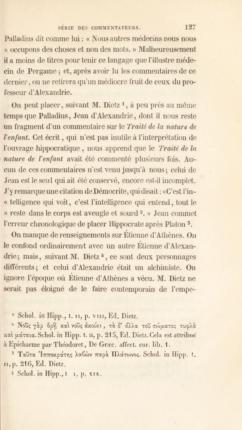 Palîadius dit comme lui : « Nous autres médecins nous nous « occupons des choses et non des mots. » Malheureusement il a moins de titres pour tenir ce langage que l’illustre méde- cin de Per game ; et, après avoir lu les commentaires de ce dernier, on ne retirera qu’un médiocre fruit de ceux du pro- fesseur d’Alexandrie. On peut placer, suivant M. Dietz1, à peu près au même temps que Palîadius, Jean d’Alexandrie, dont il nous reste un fragment d’un commentaire sur le Traité de la nature de Venfant. Cet écrit, qui n’est pas mutile à l’interprétation de l’ouvrage hippocratique , nous apprend que le Traité de la nature de l’enfant avait été commenté plusieurs fois. Au- cun de ces commentaires n’est venu jusqu’à nous ; celui de Jean est le seul qui ait été conservé, encore est-il incomplet. J’y remarque une citation de Démocrite, qui disait : ((C’est l’in— <( telligence qui voit, c’est l’intelligence qui entend, tout le « reste dans le corps est aveugle et sourd2 3. » Jean commet l’erreur chronologique de placer Hippocrate après Platon 5. On manque de renseignements sur Etienne d’Athènes. On le confond ordinairement avec un autre Étienne d’Alexan- drie ^ mais, suivant M. Dietz4, ce sont deux personnages différents; et celui d’Alexandrie était un alchimiste. On * ignore l’époque où Etienne d’Athènes a vécu. M. Dietz ne serait pas éloigné de le faire contemporain de Tempe- 1 Scliol. in Hipp., t. ii, p. vin, Ed. Dietz. 2 Νους γάρ όρη και νους ακούει, τα δ’ άλλα του σώματος τυφλά και μάταια. Scliol. in Hipp. 1.11, p. 215, Ed. Dietz.Cela est attribue à Epicbarme par Tbeodoret, De Græc. affect, cur. lib. 1. 3 Ταυτα ^Ιπποκράτης λαβών παρά Πλάτοινος. Schol. in Hipp. t„· 11, p. 216, Ed. Dietz. Ί Scliol. in Hipp., t 1, p. xix.