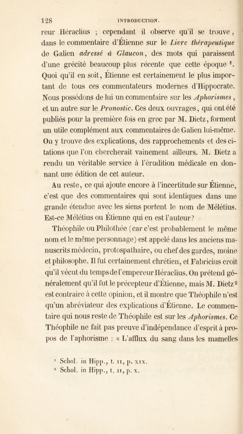 reur Héraclius ; cependant il observe qu’il se trouve, r dans le commentaire d’Etienne sur le Livre thérapeutique de Galien adressé à Glaucon, des mots qui paraissent d’une grécité beaucoup plus récente que cette époque *. Quoi qu’il en soit, Etienne est certainement le plus impor- tant de tous ces commentateurs modernes d’Hippocrate. Nous possédons de lui un commentaire sur les Aphorismes, et un autre sur le Pronostic. Ces deux ouvrages, qui ont été publiés pour la première fois en grec par M. Dietz, forment un utile complément aux commentaires de Galien lui-même. On y trouve des explications, des rapprochements et des ci- tations que l’on chercherait vainement ailleurs. M. Dietz a rendu un véritable service à l’érudition médicale en don- nant une édition de cet auteur. s Au reste, ce qui ajoute encore à l’incertitude sur Etienne, c’est que des commentaires qui sont identiques dans une grande étendue avec les siens portent le nom de Mélétius. r Est-ce Mélétius ou Etienne qui en est Fauteur? Théophile ou Philothée ( car c’est probablement le même nom et le même personnage) est appelé dans les anciens ma- nuscrits médecin, protospath aire, ou chef des gardes, moine et philosophe. Il fut certainement chrétien, et Fabricius croit qu’il vécut du temps de l’empereur Héraclius. On prétend gé- néralement qu’il fut le précepteur diÉtienne, mais M. Dietz1 2 est contraire à cette opinion, et il montre que Théophile n’est qu’un abréviateur des explications d’Étienne. Le commen- taire qui nous reste de Théophile est sur les Aphorismes. Ce Théophile ne fait pas preuve d’indépendance d’esprit à pro- pos de l’aphorisme : « L’afflux du sang dans les mamelles 1 Schol. in Hipp.j t. il, p. xix. a Schol. in Hipp., t. π, p. x.