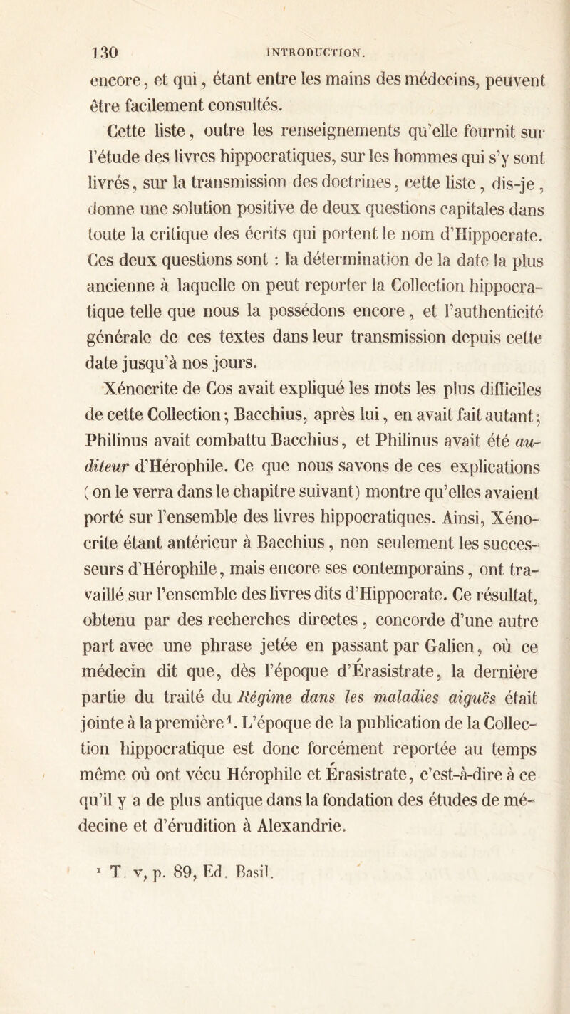 encore, et qui, étant entre les mains des médecins, peuvent être facilement consultés. Cette liste, outre les renseignements qu’elle fournit sur l’étude des livres hippocratiques, sur les hommes qui s’y sont livrés, sur la transmission des doctrines, cette liste, dis-je , donne une solution positive de deux questions capitales dans toute la critique des écrits qui portent le nom d’Hippocrate. Ces deux questions sont : la détermination de la date la plus ancienne à laquelle on peut reporter la Collection hippocra- tique telle que nous la possédons encore, et l’authenticité générale de ces textes dans leur transmission depuis cette date jusqu’à nos jours. Xénocrite de Cos avait expliqué les mots les plus difficiles de cette Collection ·, Bacchius, après lui, en avait fait autant; Philinus avait combattu Bacchius, et Philinus avait été au- diteur d’Hérophile. Ce que nous savons de ces explications ( on le verra dans le chapitre suivant) montre qu’elles avaient porté sur l’ensemble des livres hippocratiques. Ainsi, Xéno- crite étant antérieur à Bacchius, non seulement les succes- seurs d’Hérophile, mais encore ses contemporains, ont tra- vaillé sur l’ensemble des livres dits d’Hippocrate. Ce résultat, obtenu par des recherches directes , concorde d’une autre part avec une phrase jetée en passant par Galien, où ce r médecin dit que, dès l’époque d’Erasistrate, la dernière partie du traité du Régime dans les maladies aiguës était jointe à la première1. L’époque de la publication de la Collec- tion hippocratique est donc forcément reportée au temps r môme où ont vécu Hérophile et Erasistrate, c’est-à-dire à ce qu’il y a de plus antique dans la fondation des études de mé- decine et d’érudition à Alexandrie. 1 T. v, p. 89, Ed. Basil.