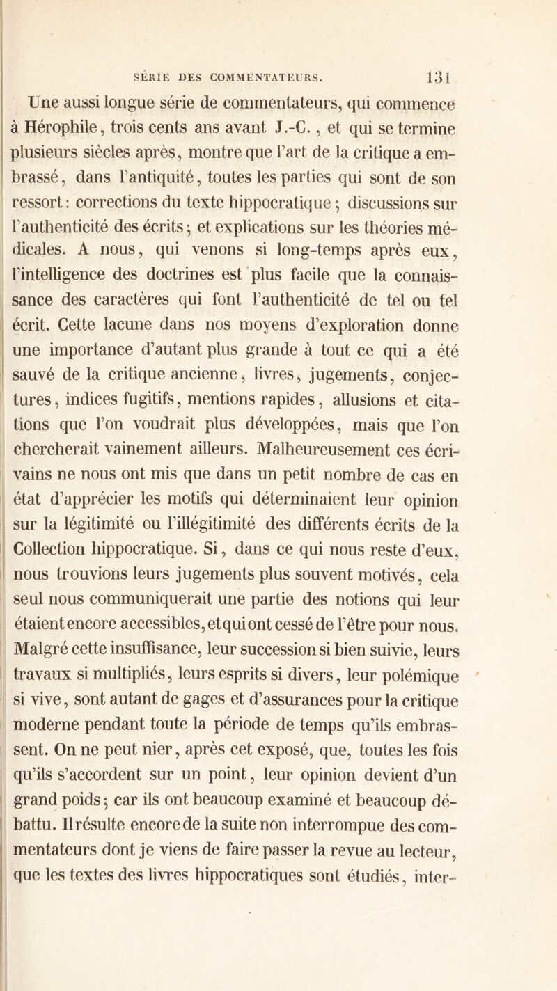 Une aussi longue série de commentateurs, qui commence à Hérophile, trois cents ans avant J.-C., et qui se termine plusieurs siècles après, montre que l’art de la critique a em- brassé , dans l’antiquité, toutes les parties qui sont de son ressort : corrections du texte hippocratique ; discussions sur l’authenticité des écrits ·, et explications sur les théories mé- dicales. A nous, qui venons si long-temps après eux, l’intelligence des doctrines est plus facile que la connais- sance des caractères qui font Γauthenticité de tel ou tel écrit. Cette lacune dans nos moyens d’exploration donne une importance d’autant plus grande à tout ce qui a été sauvé de la critique ancienne * livres, jugements, conjec- tures, indices fugitifs, mentions rapides, allusions et cita- tions que l’on voudrait plus développées, mais que l’on chercherait vainement ailleurs. Malheureusement ces écri- vains ne nous ont mis que dans un petit nombre de cas en état d’apprécier les motifs qui déterminaient leur opinion sur la légitimité ou l’illégitimité des différents écrits de la Collection hippocratique. Si, dans ce qui nous reste d’eux, nous trouvions leurs jugements plus souvent motivés, cela seul nous communiquerait une partie des notions qui leur étaient encore accessibles, et qui ont cessé de l’être pour nous. Malgré cette insuffisance, leur succession si bien suivie, leurs travaux si multipliés, leurs esprits si divers, leur polémique si vive, sont autant de gages et d’assurances pour la critique moderne pendant toute la période de temps qu’ils embras- sent. On ne peut nier, après cet exposé, que, toutes les fois qu’ils s’accordent sur un point, leur opinion devient d’un grand poids 5 car ils ont beaucoup examiné et beaucoup dé- battu. Il résulte encore de la suite non interrompue des com- mentateurs dont je viens de faire passer la revue au lecteur, que les textes des livres hippocratiques sont étudiés, inter-