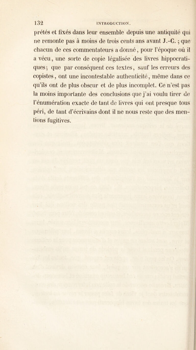 prêtés et fixés dans leur ensemble depuis une antiquité qui ne remonte pas à moins de trois cents ans avant J. - G. ; que chacun de ces commentateurs a donné, pour Γépoque où il a vécu, une sorte de copie légalisée des livres hippocrati- ques ; que par conséquent ces textes, sauf les erreurs des copistes, ont une incontestable authenticité, même dans ce qu’ils ont de plus obscur et de plus incomplet. Ce n’est pas la moins importante des conclusions que j’ai voulu tirer de l’énumération exacte de tant de livres qui ont presque tous péri, de tant d’écrivains dont il ne nous reste que des men- tions fugitives.