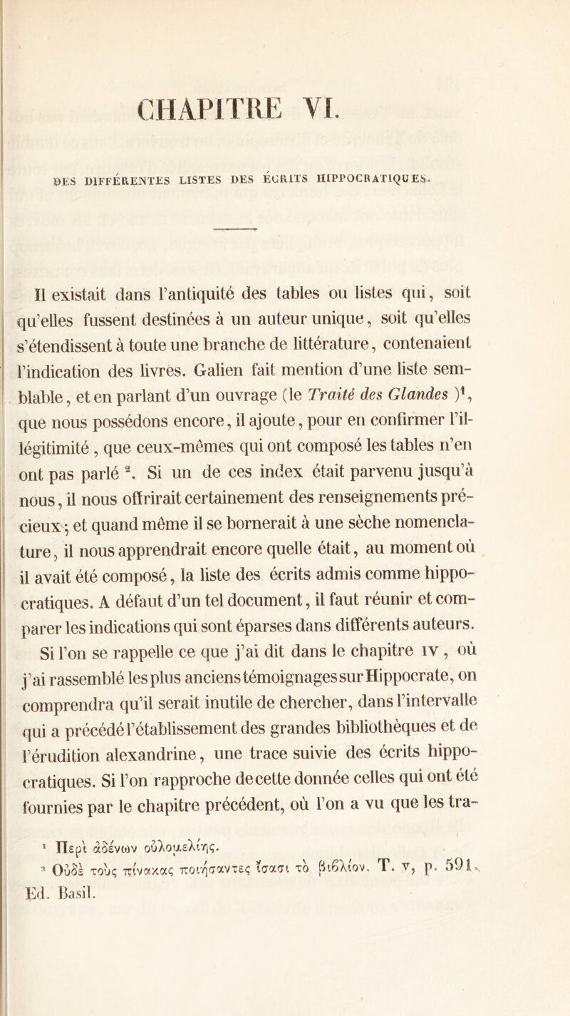 CHAPITRE VI. ©ES DIFFÉRENTES LISTES DES ECRITS HIPPOCRATIQUES* Il existait dans l’antiquité des tables ou listes qui, soit qu’elles fussent destinées à un auteur unique, soit qu’elles s’étendissent à toute une branche de littérature, contenaient l’indication des livres. Galien fait mention d’une liste sem- blable, et en parlant d’un ouvrage (le Traité des Glandes )*, que nous possédons encore, il ajoute, pour en confirmer l’il- légitimité , que ceux-mêmes qui ont composé les tables n’en ont pas parlé 1 2. Si un de ces index était parvenu jusqu’à nous, il nous offrirait certainement des renseignements pré- cieux ·, et quand même il se bornerait à une sèche nomencla- ture, il nous apprendrait encore quelle était, au moment où il avait été composé, la liste des écrits admis comme hippo- cratiques. A défaut d’un tel document, il faut réunir et com- parer les indications qui sont éparses dans différents auteurs. Si l’on se rappelle ce que j’ai dit dans le chapitre iv , où j’ai rassemblé les plus anciens témoignages sur Hippocrate, on comprendra qu’il serait inutile de chercher, dans l’intervalle qui a précédé l’établissement des grandes bibliothèques et de l’érudition alexandrine, une trace suivie des écrits hippo- cratiques. Si l’on rapproche de cette donnée celles qui ont été fournies par le chapitre précédent, où l’on a vu que les tra- 1 Περί άδενοιν ούλοαελιης. 7- Ούδε τους ττινοίχο'.ς tuoivjctocvtsç tcrotcn το Βιβλιον. T. ν, ρ. 591., EH. Basil.