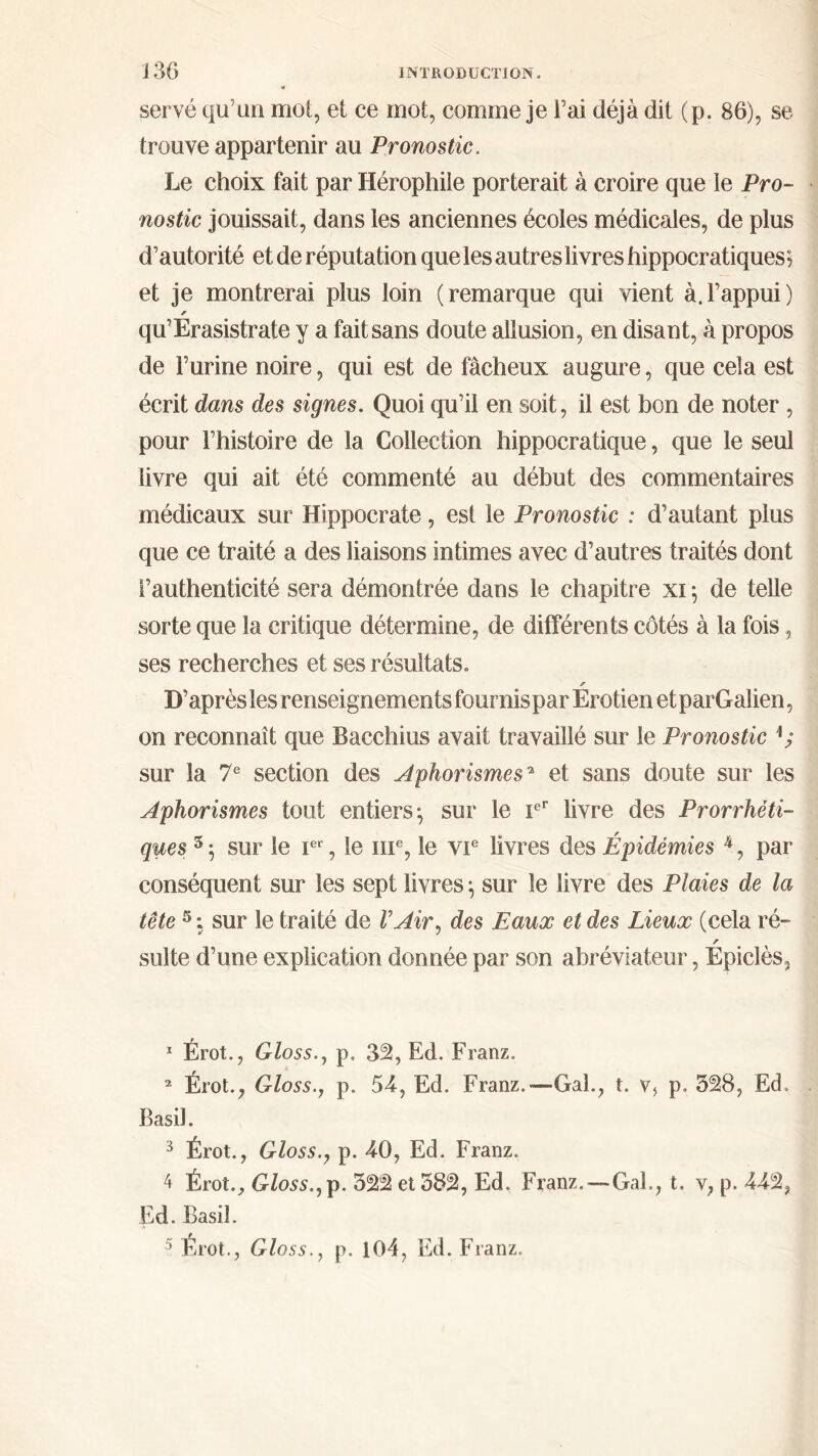servé qu’un mot, et ce mot, comme je l’ai déjà dit (p. 86), se trouve appartenir au Pronostic. Le choix fait par Hérophile porterait à croire que le Pro- nostic jouissait, dans les anciennes écoles médicales, de plus d’autorité et de réputation que les autres livres hippocratiques ; et je montrerai plus loin (remarque qui vient à.l’appui) * qu’Erasistrate y a fait sans doute allusion, en disant, à propos de l’urine noire, qui est de fâcheux augure, que cela est écrit dans des signes. Quoi qu’il en soit, il est bon de noter , pour l’histoire de la Collection hippocratique, que le seul livre qui ait été commenté au début des commentaires médicaux sur Hippocrate, est le Pronostic : d’autant plus que ce traité a des liaisons intimes avec d’autres traités dont l’authenticité sera démontrée dans le chapitre xi 5 de telle sorte que la critique détermine, de différents côtés à la fois, ses recherches et ses résultats. s D’après lesrenseignements fournisparErotienetparGalien, on reconnaît que Bacchius avait travaillé sur le Pronostic sur la 7e section des Aphorismes* et sans doute sur les Aphorismes tout entiers*, sur le Ier livre des Prorrhèti- ques 5 5 sur le Ier, le 111e, le vie livres des Épidémies k, par conséquent sur les sept livres \ sur le livre des Plaies de la tête 5 : sur le traité de VAir, des Eaux et des Lieux (cela ré- r suite d’une explication donnée par son abréviateur, Epiclès, 1 Érot., Gloss., p. 32, Ed. Franz. 2 Erot., Gloss., p. 53, Ed. Franz.—Gai., t. v, p, 328, Ed. Basil. 3 Érot., Gloss.y p. 30, Ed. Franz. 4 Érot., Gloss., p. 322 et 582, Ed. Franz.—Gai., t. y, p. 332, Ed. Basil. 5 Érot., Gloss., p. 104, Ed. Franz.