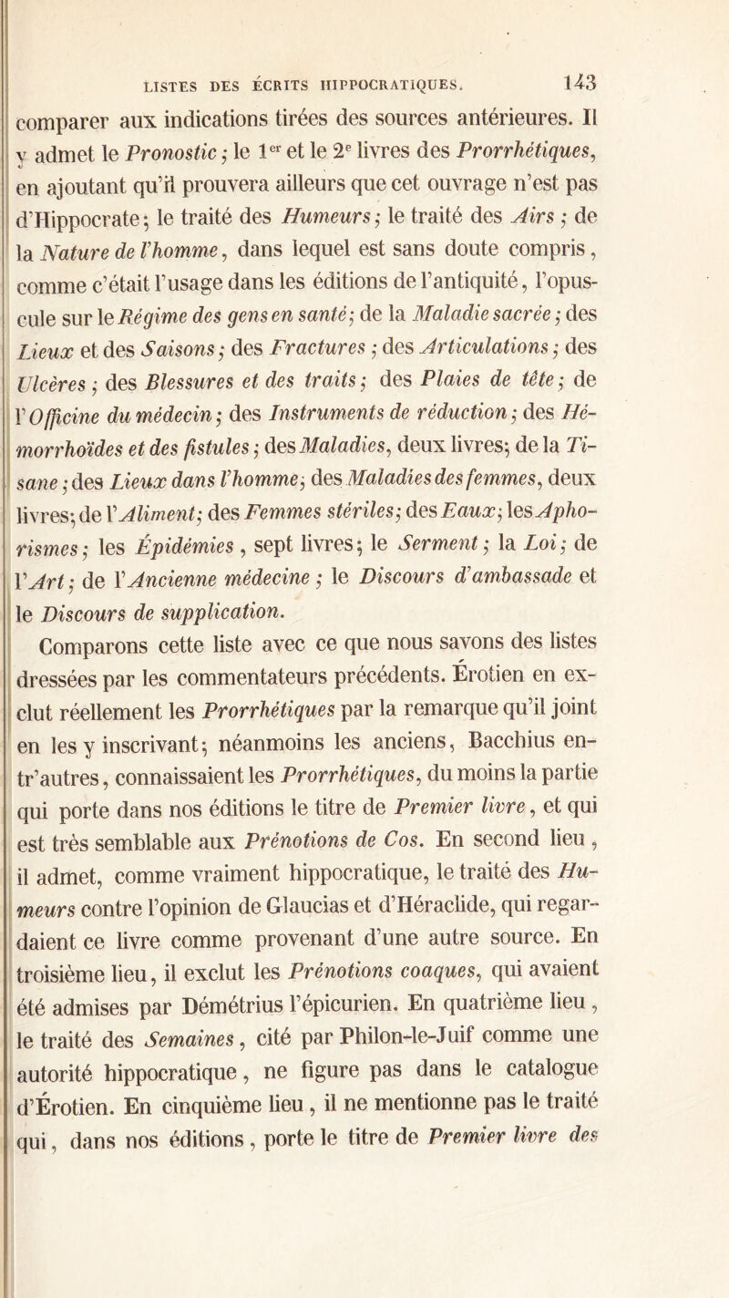 comparer aux indications tirées des sources antérieures. Il y admet le Pronostic ; le 1er et le 2e livres des Prorrhétiques, «J en ajoutant qu’il prouvera ailleurs que cet ouvrage n’est pas d’Hippocrate *, le traité des Humeurs ; le traité des Airs ; de la Nature de Vhomme, dans lequel est sans doute compris, comme c’était l’usage dans les éditions de l’antiquité, l’opus- cule sur le Régime des gens en santé; de la Maladie sacrée ; des Lieux et des Saisons ; des Fractures ; des Articulations ; des Ulcères ; des Blessures et des traits ; des Plaies de tête ; de Y Officine du médecin; des Instruments de réduction; des Hé- morrhoïdes et des fistules ; des Maladies, deux livres; de la Ti- sane ,-des Lieux dans l’homme; des Maladies des femmes, deux livres; de Y Aliment; des Femmes stériles; des Eaux; les Apho- rismes; les Épidémies , sept livres; le Serment; la Loi; de Y Art ; de Y Ancienne médecine ; le Discours d’ambassade et le Discours de supplication. Comparons cette liste avec ce que nous savons des listes dressées par les commentateurs précédents. Érotien en ex- clut réellement les Prorrhétiques par la remarque qu’il joint en les y inscrivant; néanmoins les anciens, Bacchius en- tr’autres, connaissaient les Prorrhétiques, du moins la partie qui porte dans nos éditions le titre de Premier livre, et qui est très semblable aux Prénotions de Cos. En second lieu , il admet, comme vraiment hippocratique, le traité des Hu- meurs contre l’opinion de Glaucias et d’Héraclide, qui regar- daient ce livre comme provenant d’une autre source. En troisième lieu, il exclut les Prénotions coaques, qui avaient été admises par Démétrius l’épicurien. En quatrième lieu, le traité des Semaines, cité par Philon-le-Juif comme une autorité hippocratique, ne figure pas dans le catalogue d’Érotien. En cinquième lieu, il ne mentionne pas le traité qui, dans nos éditions , porte le titre de Premier livre des