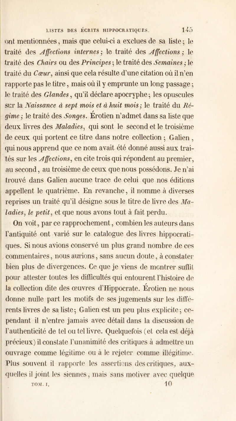 ont mentionnées, mais que celui-ci a exclues de sa liste 5 le traité des Affections internes * le traité des Affections ,· le traité des Chairs ou des Principes ·, le traité des Semâmes ,· le traité du Cœur, ainsi que cela résulte d’une citation où il n’en rapporte pas le titre, mais où il y emprunte un long passage ; le traité des Glandes, qu’il déclare apocryphe ·, les opuscules sur la Naissance à sept mois et à huit mois ; le traité du Ré- gime $ le traité des Songes. Erotien n’admet dans sa liste que deux livres des Maladies, qui sont le second et le troisième de ceux qui portent ce titre dans notre collection ·, Galien , qui nous apprend que ce nom avait été donné aussi aux trai- tés sur les Affections, en cite trois qui répondent au premier, au second, au troisième de ceux que nous possédons. Je n’ai trouvé dans Galien aucune trace de celui que nos éditions appellent le quatrième. En revanche, il nomme à diverses reprises un traité qu’il désigne sous le titre de livre des Ma- ladies, le petit, et que nous avons tout à fait perdu. On voit, par ce rapprochement, combien les auteurs dans l’antiquité ont varié sur le catalogue des livres hippocrati- ques. Si nous avions conservé un plus grand nombre de ces commentaires, nous aurions, sans aucun doute, à constater bien plus de divergences. Ce que je viens de montrer suffit pour attester toutes les difficultés qui entourent l’histoire de la collection dite des oeuvres d’Hippocrate. Erotien ne nous donne nulle part les motifs de ses jugements sur les diffé- rents livres de sa liste \ Galien est un peu plus explicite 5 ce- pendant il n’entre jamais avec détail dans la discussion de l’authenticité de tel ou tel livre. Quelquefois (et cela est déjà précieux) il constate l’unanimité des critiques à admettre un ouvrage comme légitime ou à le rejeter comme illégitime. Plus souvent il rapporte les assertions des critiques, aux- quelles i! joint les siennes, mais sans motiver avec quelque 10 TOM. I.