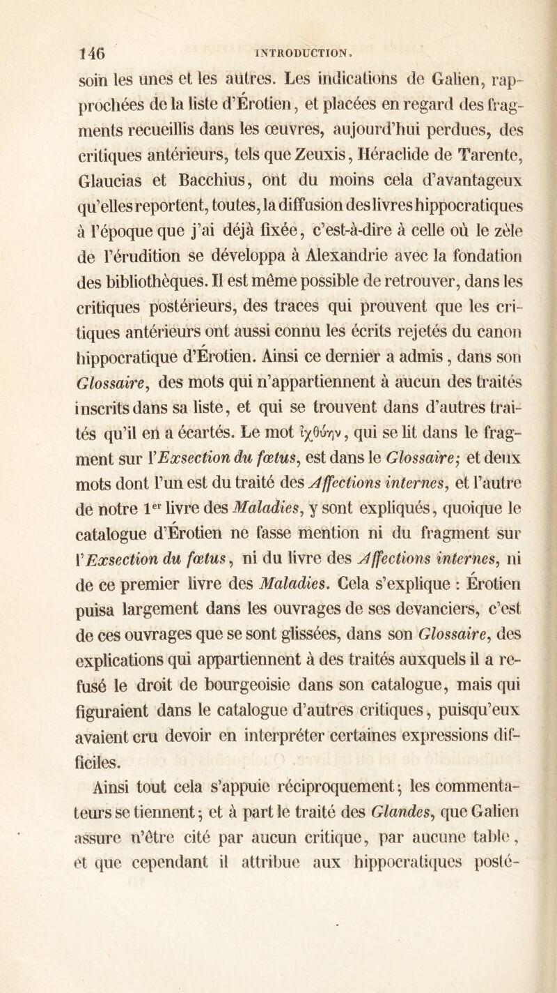 soin les unes et les autres. Les indications de Galien, rap~ prochées de la liste d’Erotien, et placées en regard des frag- ments recueillis dans les œuvres, aujourd’hui perdues, des critiques antérieurs, tels queZeuxis, Héraclide de Tarente, Glaucias et Bacchius, ont du moins cela d’avantageux qu’elles reportent, toutes, la diffusion des livres hippocratiques à l’époque que j’ai déjà fixée, c’est-à-dire à celle où le zèle de l’érudition se développa à Alexandrie avec la fondation des bibliothèques. Il est même possible de retrouver, dans les critiques postérieurs, des traces qui prouvent que les cri- tiques antérieurs ont aussi connu les écrits rejetés du canon hippocratique d’Erotien. Ainsi ce dernier a admis, dans son Glossaire, des mots qui n’appartiennent à aucun des traités inscrits dans sa liste, et qui se trouvent dans d’autres trai- tés qu’il en a écartés. Le mot ΐχΟύην, qui se lit dans le frag- ment sur Y Exsection du fœtus, est dans le Glossaire,· et deux mots dont l’un est du traité des affections internes, et l’autre de notre 1er livre des Maladies, y sont expliqués, quoique le catalogue d’Erotien ne fasse mention ni du fragment sur Y Exsection du fœtus, ni du livre des J ffections internes, ni de ce premier livre des Maladies. Cela s’explique : Erotien puisa largement dans les ouvrages de ses devanciers, c’est de ces ouvrages que se sont glissées, dans son Glossaire, des explications qui appartiennent à des traités auxquels il a re- fusé le droit de bourgeoisie dans son catalogue, mais qui figuraient dans le catalogue d’autres critiques, puisqu’eux avaient cru devoir en interpréter certaines expressions dif- ficiles. Ainsi tout cela s’appuie réciproquement ; les commenta- teurs se tiennent ·, et à part le traité des Glandes, que Galien assure n’être cité par aucun critique, par aucune table, et que cependant il attribue aux hippocratiques poslé-