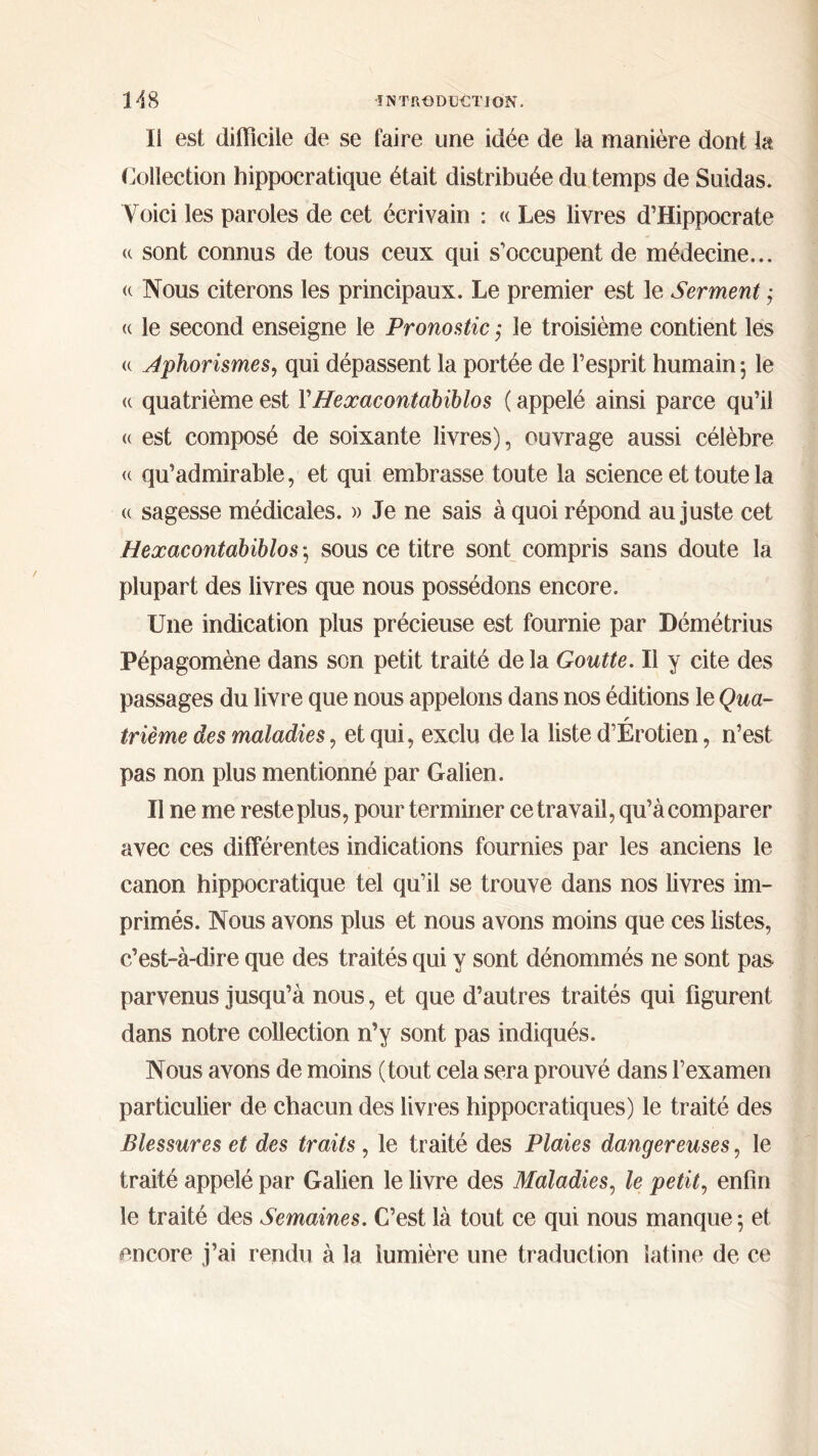 Il est difficile de se faire une idée de la manière dont la Collection hippocratique était distribuée du temps de Suidas. Voici les paroles de cet écrivain : « Les livres d’Hippocrate a sont connus de tous ceux qui s'occupent de médecine... « Nous citerons les principaux. Le premier est le Serment ,· « le second enseigne le Pronostic ; le troisième contient les u Aphorismes, qui dépassent la portée de l’esprit humain 5 le « quatrième est ΓHeœacontabiblos ( appelé ainsi parce qu’il « est composé de soixante livres), ouvrage aussi célèbre <( qu’admirable, et qui embrasse toute la science et toute la (c sagesse médicales. » Je ne sais à quoi répond au juste cet Heœacontabiblos ·, sous ce titre sont compris sans doute la plupart des livres que nous possédons encore. Une indication plus précieuse est fournie par Démétrius Pépagomène dans son petit traité de la Goutte. Il y cite des passages du livre que nous appelons dans nos éditions le Qua- r trième des maladies, et qui, exclu de la liste d’Erotien, n’est pas non plus mentionné par Galien. Il ne me reste plus, pour terminer ce travail, qu’à comparer avec ces différentes indications fournies par les anciens le canon hippocratique tel qu’il se trouve dans nos livres im- primés. Nous avons plus et nous avons moins que ces listes, c’est-à-dire que des traités qui y sont dénommés ne sont pas parvenus jusqu’à nous, et que d’autres traités qui figurent dans notre collection n’y sont pas indiqués. Nous avons de moins (tout cela sera prouvé dans l’examen particulier de chacun des livres hippocratiques) le traité des Blessures et des traits , le traité des Plaies dangereuses, le traité appelé par Galien le livre des Maladies, le petit, enfin le traité des Semaines. C’est là tout ce qui nous manque 5 et encore j’ai rendu à la lumière une traduction latine de ce