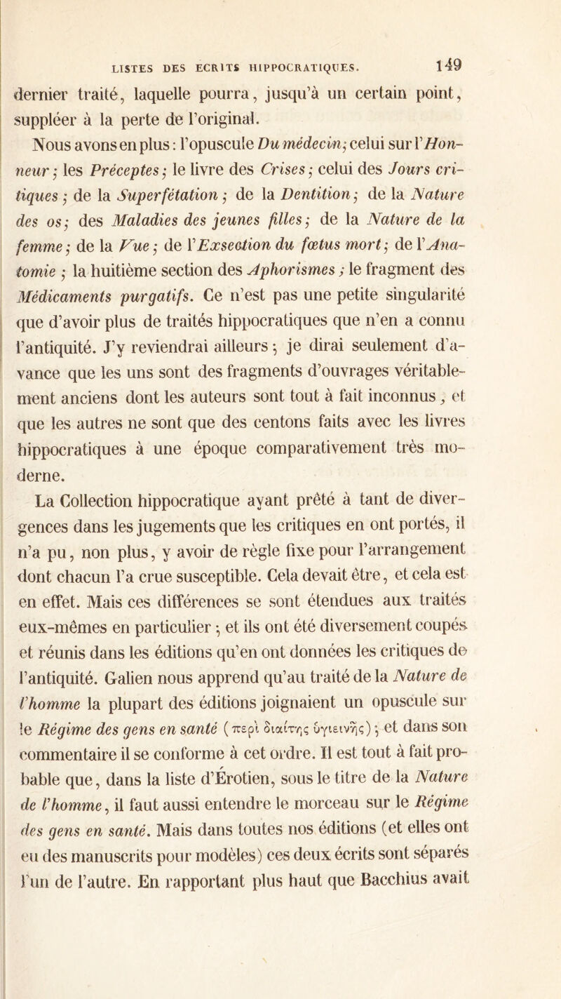 dernier traité, laquelle pourra, jusqu’à un certain point, suppléer à la perte de l’original. Nous avons en plus : l’opuscule Du médecin; celui sur ïHon- neur ,* les Préceptes ; le livre des Crises ,· celui des Jours cri- tiques ,· de la Superfétation ; de la Dentition ,· de la Nature des os; des Maladies des jeunes filles; de la Nature de la femme ; de la Vue ; de VExsection du fœtus mort ; de \ Ana- tomie ; la huitième section des Aphorismes ; le fragment des Médicaments purgatifs. Ce n’est pas une petite singularité que d’avoir plus de traités hippocratiques que n’en a connu l’antiquité. J’y reviendrai ailleurs \ je dirai seulement d’a- vance que les uns sont des fragments d’ouvrages véritable- ment anciens dont les auteurs sont tout à fait inconnus, et que les autres ne sont que des centons faits avec les livres hippocratiques à une époque comparativement très mo- derne. La Collection hippocratique ayant prêté à tant de diver- gences dans les jugements que les critiques en ont portés, il n’a pu, non plus, y avoir de règle fixe pour l’arrangement dont chacun l’a crue susceptible. Cela devait être, et cela est en effet. Mais ces différences se sont étendues aux traités eux-mêmes en particulier ·, et ils ont été diversement coupés et réunis dans les éditions qu’en ont données les critiques de l’antiquité. Galien nous apprend qu’au traité de la Nature de l'homme la plupart des éditions joignaient un opuscule sui- te Régime des gens en santé ( περί διαίτης υγιεινής) ·, et dans son commentaire il se conforme à cet ordre. Il est tout à fait pro- bable que, dans la liste d’Érotien, sous le titre de la Nature de l’homme, il faut aussi entendre le morceau sur le Régime des gens en santé. Mais dans toutes nos éditions (et elles ont eu des manuscrits pour modèles) ces deux écrits sont séparés fun de l’autre. En rapportant plus haut que Bacchius avait
