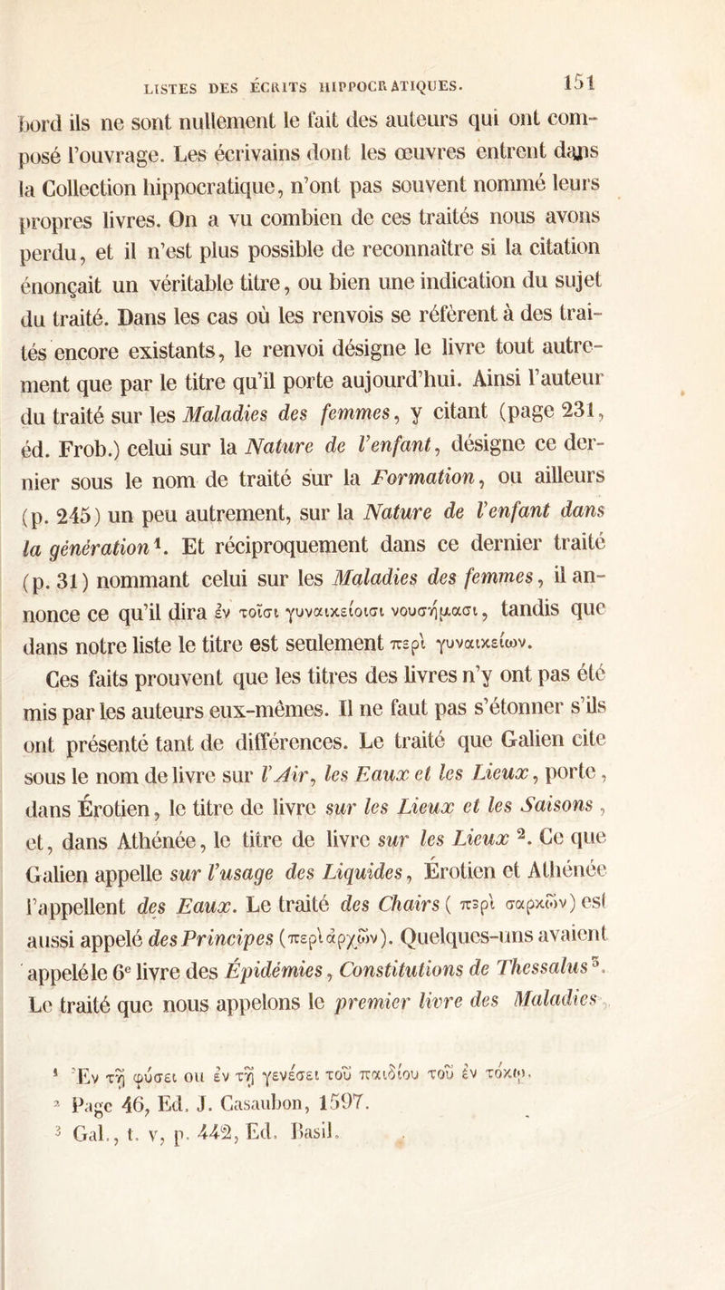 bord ils ne sont nullement le fait des auteurs qui ont com- posé l'ouvrage. Les écrivains dont les œuvres entrent dans la Collection hippocratique, n'ont pas souvent nommé leurs propres livres. On ἃ vu combien de ces traités nous avons perdu, et il n’est plus possible de reconnaître si la citation énonçait un véritable titre, ou bien une indication du sujet du traité. Dans les cas où les renvois se réfèrent à des trat- tés encore existants, le renvoi désigne le livre tout autre- ment que par le titre qu’il porte aujourd’hui. Ainsi l’auteur du traité sur les Maladies des femmes, y citant (page 251, éd. Frob.) celui sur la Nature de l’enfant, désigne ce der- nier sous le nom de traité sur la Formation, où ailleurs (p. 245) un peu autrement, sur la Nature de l'enfant dans la génération. Et réciproquement dans ce dernier traité (p.31) nommant celui sur les Maladies des femmes, il an- nonce ce qu'il dira ἐν τοῖσι γυναιχείοισι νουσήμασι, tandis que dans notre liste le titre est seulement περὶ γυναικείων. Ces faits prouvent que les titres des livres n’y ont pas élé mis par les auteurs eux-mêmes. Il ne faut pas s’étonner 515 ont présenté tant de différences. Le traité que Galien cite sous le nom de livre sur l_Air, les Eaux et les Lieux, porte, dans Érotien, le titre de livre sur les Lieux et les Saisons , et, dans Athénée, le titre de livre sur les Lieux ?. Ge que Galien appelle sur l'usage des Liquides, Érotien οἱ Athénée l’appellent des Eaux. Le traité des Chairs( πϑρὶ σαρχῶν) es aussi appelé des Principes (περὶ ἀρχῶν). Quelques-uns avaient ‘appeléle 6° livre des Épidémies , Constitutions de Thessalus*. Le traité que nous appelons le premier livre des Maladies. 1 “Ey τῇ φύσει ou ἐν τῇ γενέσει τοῦ παιδίου τοῦ ἐν τόχῳ. » Page 46, Ed. J. Casaubon, 1597. 3 Gal., τ. v, p. 449, Ed. Basil.