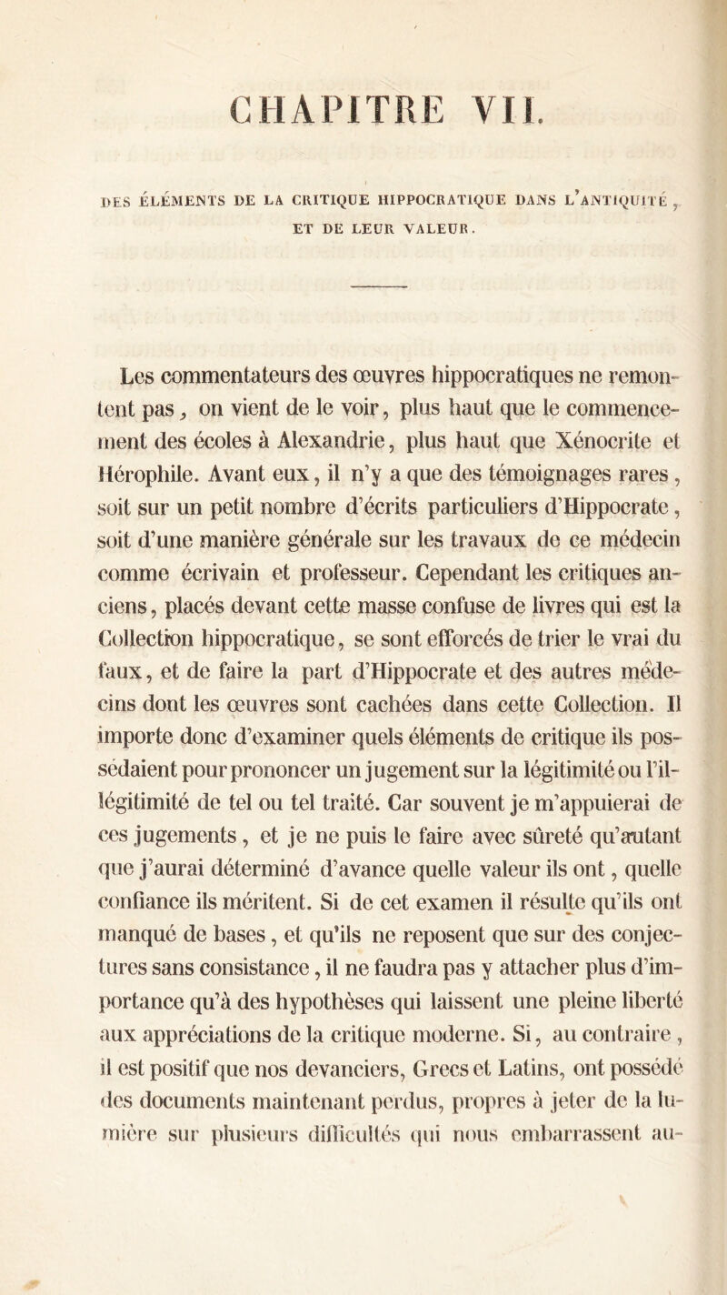 DES ÉLÉMENTS DE LA CRITIQUE HIPPOCRATIQUE DANS l’aNTIQUITE , ET DE LEUR VALEUR. Les commentateurs des œuvres hippocratiques ne remon- tent pas, on vient de le voir, plus haut que le commence- ment des écoles à Alexandrie, plus haut que Xénocrite et Hérophile. Avant eux, il n’y a que des témoignages rares, soit sur un petit nombre d’écrits particuliers d’Hippocrate, soit d’une manière générale sur les travaux de ce médecin comme écrivain et professeur. Cependant les critiques an- ciens , placés devant cette masse confuse de livres qui est la Collection hippocratique, se sont efforcés de trier le vrai du faux, et de faire la part d’Hippocrate et des autres méde- cins dont les œuvres sont cachées dans cette Collection. Il importe donc d’examiner quels éléments de critique ils pos- sédaient pour prononcer un jugement sur la légitimité ou Fil- légitimité de tel ou tel traité. Car souvent je m’appuierai de ces jugements , et je ne puis le faire avec sûreté qu’autant que j’aurai déterminé d’avance quelle valeur ils ont, quelle confiance ils méritent. Si de cet examen il résulte qu’ils ont manqué de bases, et qu’ils ne reposent que sur des conjec- tures sans consistance, il ne faudra pas y attacher plus d’im- portance qu’à des hypothèses qui laissent une pleine liberté aux appréciations de la critique moderne. Si, au contraire , ü est positif que nos devanciers, Grecs et Latins, ont possédé des documents maintenant perdus, propres à jeter de la lu- mière sur plusieurs difficultés qui nous embarrassent au-