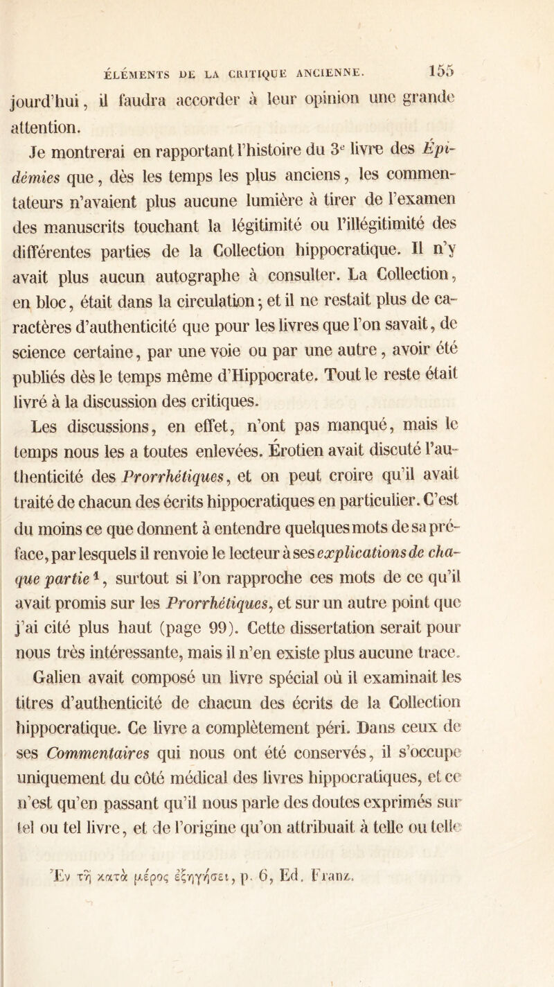 jourd’hui, il faudra accorder à leur opinion une grande attention. Je montrerai en rapportant Phistoire du 3e livre des Épi- démies que, dès les temps les plus anciens, les commen- tateurs n’avaient plus aucune lumière à tirer de l’examen des manuscrits touchant la légitimité ou rillégitimité des différentes parties de la Collection hippocratique. Il n’y avait plus aucun autographe à consulter. La Collection, en bloc, était dans la circulation ; et il ne restait plus de ca- ractères d’authenticité que pour les livres que l’on savait, de science certaine, par une voie ou par une autre, avoir été publiés dès le temps môme d’Hippocrate. Tout le reste ôtait livré à la discussion des critiques. Les discussions, en effet, n’ont pas manqué, mais le temps nous les a toutes enlevées. Érotien avait discuté Pau- thenticité des Prorrhétiques, et on peut croire qu’il avait traité de chacun des écrits hippocratiques en particulier. C’est du moins ce que donnent à entendre quelques mots de sa pré- face, par lesquels il renvoie le lecteur à ses explications de cha- que partie1, surtout si l’on rapproche ces mots de ce qu’il avait promis sur les Prorrhétiques, et sur un autre point que j’ai cité plus haut (page 99). Cette dissertation serait pour nous très intéressante, mais il n’en existe plus aucune trace. Galien avait composé un livre spécial où il examinait les titres d’authenticité de chacun des écrits de la Collection hippocratique. Ce livre a complètement péri. Dans ceux de ses Commentaires qui nous ont été conservés, il s’occupe uniquement du côté médical des livres hippocratiques, et ce n’est qu’en passant qu’il nous parle des doutes exprimés sur tel ou tel livre, et de l’origine qu’on attribuait à telle ou telle Έν τη κατά μέρος εξηγήσει, ρ. 6, Ed, Franz.