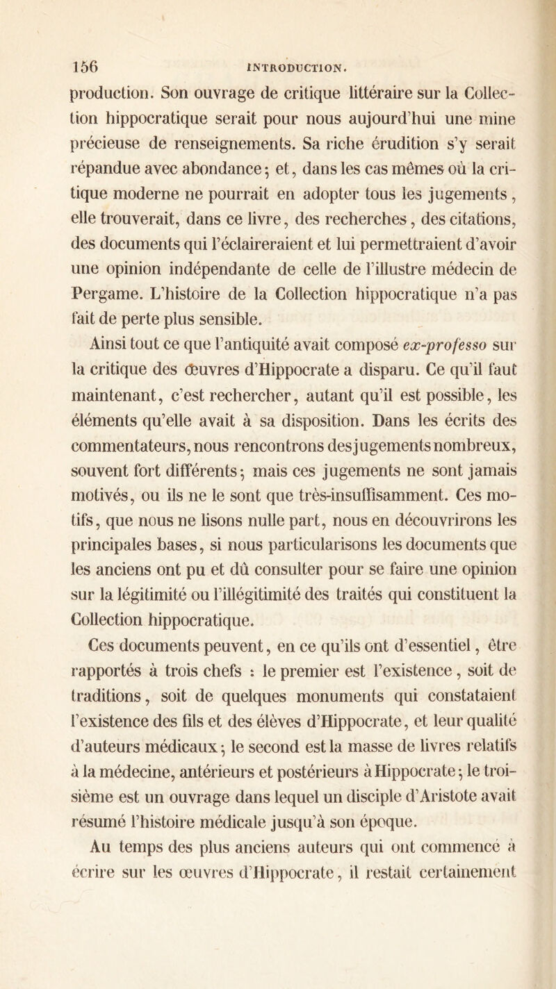 production. Son ouvrage de critique littéraire sur la Collec- tion hippocratique serait pour nous aujourd’hui une mine précieuse de renseignements. Sa riche érudition s’y serait répandue avec abondance ; et, dans les cas mêmes où la cri- tique moderne ne pourrait en adopter tous les jugements , elle trouverait, dans ce livre, des recherches, des citations, des documents qui l’éclaireraient et lui permettraient d’avoir une opinion indépendante de celle de l’illustre médecin de Per game. L’histoire de la Collection hippocratique n’a pas fait de perte plus sensible. Ainsi tout ce que l’antiquité avait composé ex-professo sur la critique des Oeuvres d’Hippocrate a disparu. Ce qu’il faut maintenant, c’est rechercher, autant qu’il est possible, les éléments qu’elle avait à sa disposition. Dans les écrits des commentateurs, nous rencontrons des jugements nombreux, souvent fort différents; mais ces jugements ne sont jamais motivés, ou ils ne le sont que très-insuffisamment. Ces mo- tifs, que nous ne lisons nulle part, nous en découvrirons les principales bases, si nous particularisons les documents que les anciens ont pu et dû consulter pour se faire une opinion sur la légitimité ou l’illégitimité des traités qui constituent la Collection hippocratique. Ces documents peuvent, en ce qu’ils ont d’essentiel, être rapportés à trois chefs : le premier est l’existence, soit de traditions, soit de quelques monuments qui constataient l’existence des fils et des élèves d’Hippocrate, et leur qualité d’auteurs médicaux ; le second est la masse de livres relatifs à la médecine, antérieurs et postérieurs à Hippocrate ·, le troi- sième est un ouvrage dans lequel un disciple d’Aristote avait résumé l’histoire médicale jusqu’à son époque. Au temps des plus anciens auteurs qui ont commence à écrire sur les œuvres d’Hippocrate, il restait certainement