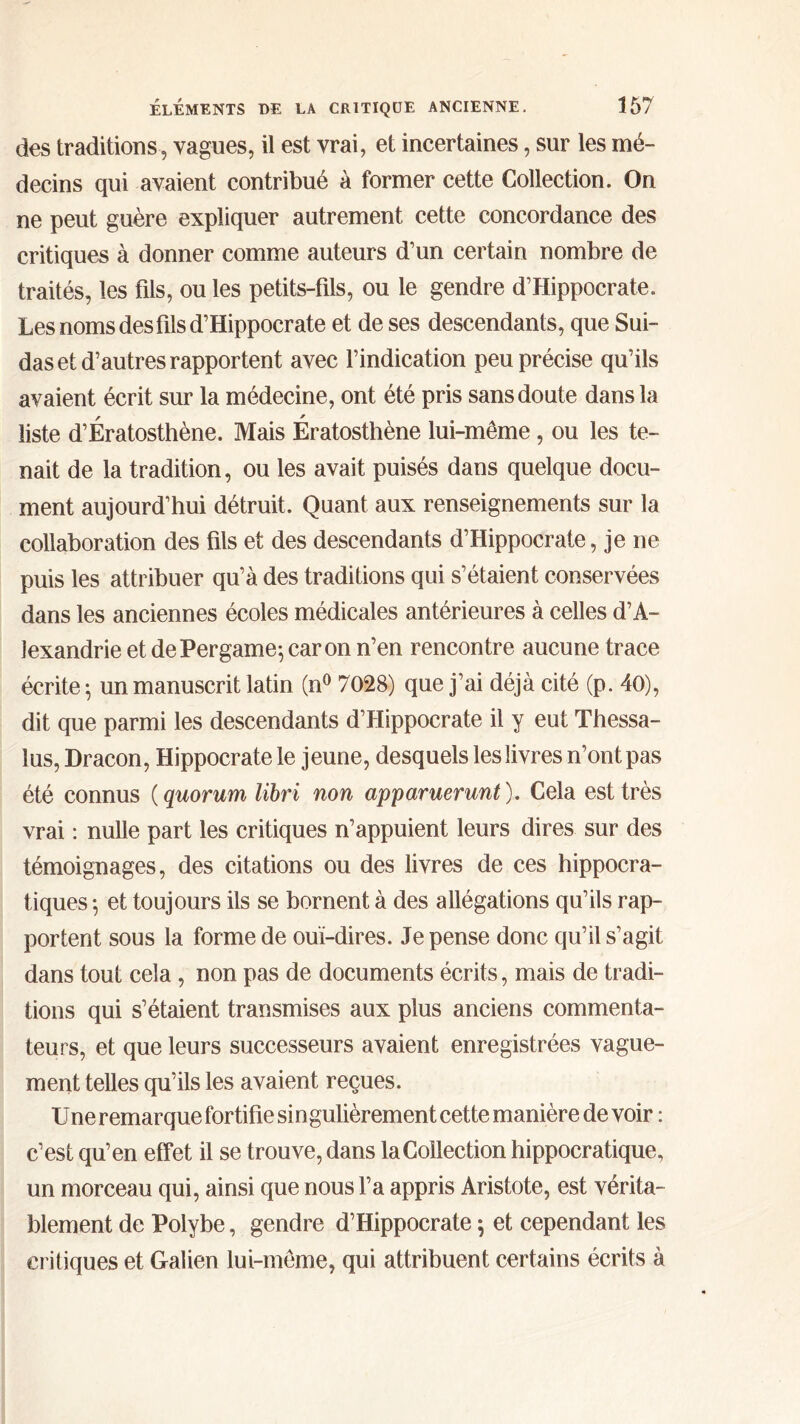 des traditions, vagues, il est vrai, et incertaines, sur les mé- decins qui avaient contribué à former cette Collection. On ne peut guère expliquer autrement cette concordance des critiques à donner comme auteurs d’un certain nombre de traités, les fils, ou les petits-fils, ou le gendre d’Hippocrate. Les noms des fils d’Hippocrate et de ses descendants, que Sui- das et d’autres rapportent avec l’indication peu précise qu’ils avaient écrit sur la médecine, ont été pris sans doute dans la liste d’Ératosthène. Mais Ératosthène lui-même, ou les te- nait de la tradition, ou les avait puisés dans quelque docu- ment aujourd’hui détruit. Quant aux renseignements sur la collaboration des fils et des descendants d’Hippocrate, je ne puis les attribuer qu’à des traditions qui s’étaient conservées dans les anciennes écoles médicales antérieures à celles d’A- lexandrie et dePergame^caron n’en rencontre aucune trace écrite ; un manuscrit latin (n° 7028) que j’ai déjà cité (p. 40), dit que parmi les descendants d’Hippocrate il y eut Thessa- îus, Dracon, Hippocrate le jeune, desquels les livres n’ont pas été connus ( quorum libri non apparuerunt). Cela est très vrai : nulle part les critiques n’appuient leurs dires sur des témoignages, des citations ou des livres de ces hippocra- tiques ·, et toujours ils se bornent à des allégations qu’ils rap- portent sous la forme de oui-dires. Je pense donc qu’il s’agit dans tout cela , non pas de documents écrits, mais de tradi- tions qui s’étaient transmises aux plus anciens commenta- teurs, et que leurs successeurs avaient enregistrées vague- ment telles qu’ils les avaient reçues. Une remarque fortifie singulièrement cette manière de voir : c’est qu’en effet il se trouve, dans la Collection hippocratique, un morceau qui, ainsi que nous l’a appris Aristote, est vérita- blement de Polybe, gendre d’Hippocrate $ et cependant les critiques et Galien lui-même, qui attribuent certains écrits à