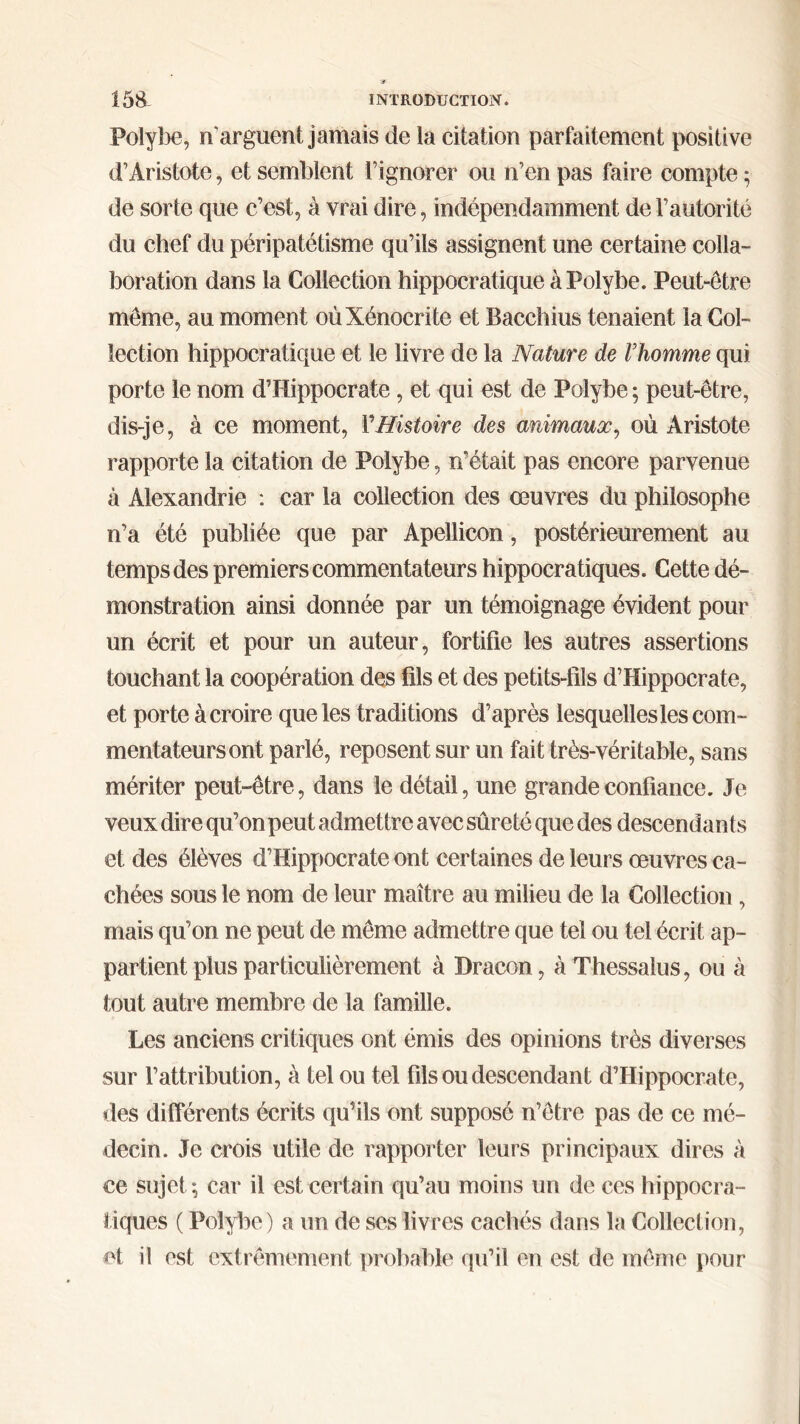 Polybe, n arguent jamais de la citation parfaitement positive d’Aristote, et semblent l’ignorer ou n’en pas faire compte ; de sorte que c’est, à vrai dire, indépendamment de l’autorité du chef du péripatétisme qu’ils assignent une certaine colla- boration dans la Collection hippocratique à Polybe. Peut-être même, au moment oùXénocrite et Bacchius tenaient la Col- lection hippocratique et le livre de la Nature de Vhomme qui porte le nom d’Hippocrate, et qui est de Polybe ; peut-être, dis-je, à ce moment, 1’Histoire des animaux, où Aristote rapporte la citation de Polybe, n’était pas encore parvenue à Alexandrie : car la collection des œuvres du philosophe n’a été publiée que par Apellicon, postérieurement au temps des premiers commentateurs hippocratiques. Cette dé- monstration ainsi donnée par un témoignage évident pour un écrit et pour un auteur, fortifie les autres assertions touchant la coopération des fils et des petits-fils d’Hippocrate, et porte à croire que les traditions d’après lesquelles les com- mentateurs ont parlé, reposent sur un fait très-véritable, sans mériter peut-être, dans le détail, une grande confiance. Je veux dire qu’on peut admettre avec sûreté que des descendants et des élèves d’Hippocrate ont certaines de leurs œuvres ca- chées sous le nom de leur maître au milieu de la Collection, mais qu’on ne peut de même admettre que tel ou tel écrit ap- partient plus particulièrement à Dracon, àThessalus, ou à tout autre membre de la famille. Les anciens critiques ont émis des opinions très diverses sur l’attribution, à tel ou tel fils ou descendant d’Hippocrate, des différents écrits qu’ils ont supposé n’ôtre pas de ce mé- decin. Je crois utile de rapporter leurs principaux dires à ce sujet·, car il est certain qu’au moins un de ces hippocra- tiques ( Polybe) a un de ses livres cachés dans la Collection, et il est extrêmement probable qu’il en est de même pour