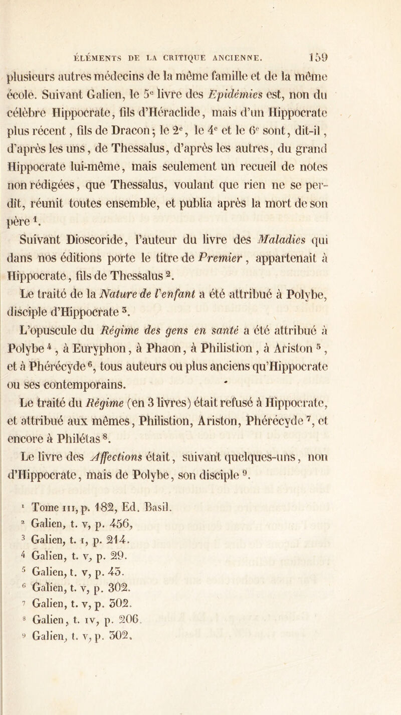 plusieurs autres médecins de la môme famille et de la môme école. Suivant Galien, le 5e livre des Epidémies est, non du célèbre Hippocrate, fils d’Héraclide, mais d’un Hippocrate plus récent, fils de Dracon ; le 2e, le 4e et le 6e sont, dit-il, d’après les uns, de Thessalus, d’après les autres, du grand Hippocrate lui-même, mais seulement un recueil de notes non rédigées, que Thessalus, voulant que rien ne se per- dit, réunit toutes ensemble, et publia après la mort de son pèrei. Suivant Dioscoride, fauteur du livre des Maladies qui dans nos éditions porte le titre de Premier, appartenait à Hippocrate, fils de Thessalus 2 3. Le traité de la Nature de Γenfant a été attribué à Polvbe, disciple d’Hippocrate 5. L’opuscule du Régime des gens en santé a été attribué à Poîybe 4 , à Euryphon, à Phaon, à Philistion , à Ariston 5, et à Phérécyde6, tous auteurs ou plus anciens qu’Hippocrate ou ses contemporains. Le traité du Régime (en 3 livres) était refusé à Hippocrate, et attribué aux mêmes, Philistion, Ariston, Phérécyde 7, et encore à Philétas 8. Le livre des Jffections était, suivant quelques-uns, non d’Hippocrate, mais de Polybe, son disciple 9. 1 Tome ni, p. 182, Ed. Basil. 3 Galien, t. y, p. 456, 3 Galien, t. i, p. 214. 4 Galien, t. v, p. 29. 5 Galien, t. v, p. 45. 6 Galien, t. y, p. 302. 7 Galien, t. v, p. 502. 8 Galien, t. iv, p. 206 y Galien, t. y, p. 502.