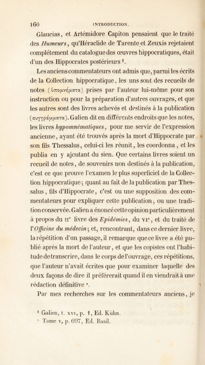 Glaucias, et Artémidore Capiton pensaient que le traité des Humeurs, qu’Héraclide de Tarente et Zeuxis rejetaient complètement du catalogue des œuvres hippocratiques, était d’un des Hippocrates postérieurs *. Les anciens commentateurs ont admis que, parmi les écrits de la Collection hippocratique, les uns sont des recueils de notes (υπομνήματα) prises par l’auteur lui-même pour son instruction ou pour la préparation d’autres ouvrages, et que les autres sont des livres achevés et destinés à la publication (συγγράμματα). Galien dit en différents endroits que les notes, les livres hypomnématiques, pour me servir de l’expression ancienne, ayant été trouvés après la mort d’Hippocrate par son fils Thessalus, celui-ci les réunit, les coordonna, et les publia en y ajoutant du sien. Que certains livres soient un recueil de notes, de souvenirs non destinés à la publication, c’est ce que prouve l’examen le plus superficiel de la Collec- tion hippocratique ·, quant au fait de la publication par Thes- salus , fils d’Hippocrate, c’est ou une supposition des com- mentateurs pour expliquer cette publication, ou une tradi- tion conservée. Galien a énoncé cette opinion particulièrement à propos du 11e livre des Epidémies, du vie, et du traité de Γ Officine du médecin \ et, rencontrant, dans ce dernier livre, la répétition d’un passage, il remarque que ce livre a été pu- blié après la mort de fauteur, et que les copistes ont l’habi- tude de transcrire, dans le corps de l’ouvrage, ces répétitions, que l’auteur n’avait écrites que pour examiner laquelle des deux façons de dire il préférerait quand il en viendrait à une rédaction définitive ». Par mes recherches sur les commentateurs anciens, je 4 Galien, t. χνι, ρ. 1, Ed. Kiihn. * Tome y, ρ. 69T, Ed. Basil.
