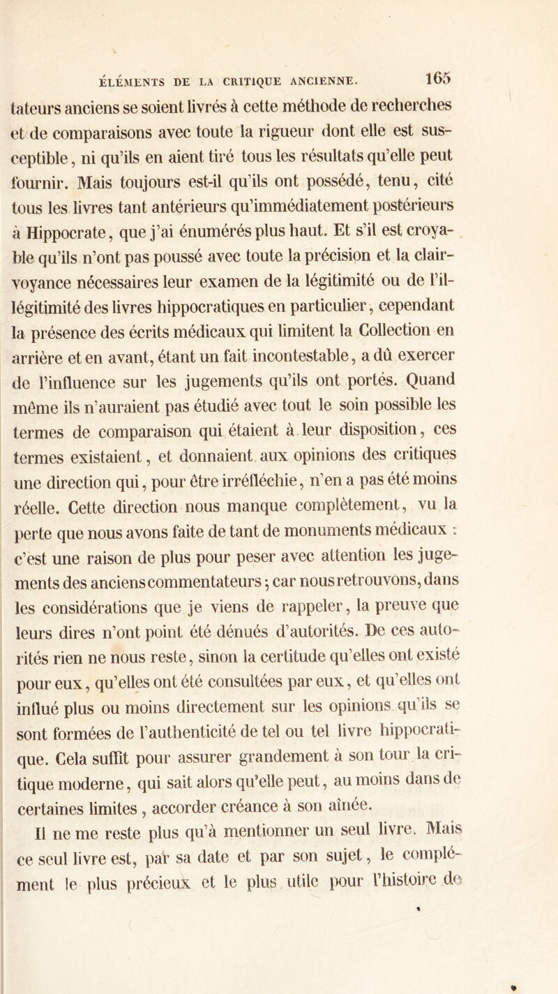 tateurs anciens se soient livrés à cette méthode de recherches et de comparaisons avec toute la rigueur dont elle est sus- ceptible , ni qu’ils en aient tiré tous les résultats qu’elle peut fournir. Mais toujours est-il qu’ils ont possédé, tenu, cité tous les livres tant antérieurs qu’immédiatement postérieurs à Hippocrate, que j’ai énumérés plus haut. Et s’il est croya- ble qu’ils n’ont pas poussé avec toute la précision et la clair- voyance nécessaires leur examen de la légitimité ou de l’il- légitimité des livres hippocratiques en particulier, cependant la présence des écrits médicaux qui limitent la Collection en arrière et en avant, étant un fait incontestable, a dû exercer de l’influence sur les jugements qu’ils ont portés. Quand meme ils n’auraient pas étudié avec tout le soin possible les termes de comparaison qui étaient à leur disposition, ces termes existaient, et donnaient aux opinions des critiques une direction qui, pour être irréfléchie, n’en a pas été moins réelle. Cette direction nous manque complètement, vu la perte que nous avons faite de tant de monuments médicaux : c’est une raison de plus pour peser avec attention les juge- ments des anciens commentateurs ·, car nous retrouvons, dans les considérations que je viens de rappeler, la preuve que leurs dires n’ont point été dénués d’autorités. De ces auto- rités rien ne nous reste, sinon la certitude qu’elles ont existé pour eux, qu’elles ont été consultées par eux, et qu’elles ont influé plus ou moins directement sur les opinions qu ils se sont formées de l’authenticité de tel ou tel livre hippocrati- que. Cela suffit pour assurer grandement à son tour la cri- tique moderne, qui sait alors qu’elle peut, au moins dans de certaines limites , accorder créance à son aînée. Il ne me reste plus qu’à mentionner un seul livre. Mais ce seul livre est, par sa date et par son sujet, le complé- ment le plus précieux et le plus utile pour Γhistoire de