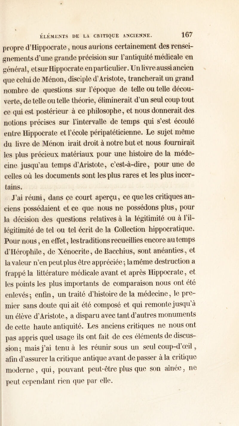 propre d’Hippocrate, nous aurions certainement des rensei- gnements d’une grande précision sur l’antiquité médicale en général, et sur Hippocrate en particulier. Un livre aussi ancien que celui de Ménon, disciple d’Aristote, trancherait un grand nombre de questions sur l’époque de telle ou telle décou- verte, de telle ou telle théorie, éliminerait d’un seul coup tout ce qui est postérieur à ce philosophe, et nous donnerait des notions précises sur l’intervalle de temps qui s’est écoulé entre Hippocrate et l’école péripatéticienne. Le sujet même du livre de Ménon irait droit à notre but et nous fournirait les plus précieux matériaux pour une histoire de la méde- cine jusqu’au temps d’Aristote, c’est-à-dire, pour une de celles où les documents sont les plus rares et les plus incer- tains. J’ai réuni, dans ce court aperçu, ce que les critiques an- ciens possédaient et ce que nous ne possédons plus, pour la décision des questions relatives à la légitimité ou à l’il- légitimité de tel ou tel écrit de la Collection hippocratique. Pour nous, en effet, les traditions recueillies encore au temps d’Hérophile, de Xénocrite, de Bacchius, sont anéanties, et la valeur n’en peut plus être appréciée·, la même destruction a frappé la littérature médicale avant et après Hippocrate, et les points les plus importants de comparaison nous ont été enlevés 5 enfin, un traité d’histoire de la médecine, le pre- mier sans doute qui ait été composé et qui remonte jusqu’à un élève d’Aristote, a disparu avec tant d’autres monuments de cette haute antiquité. Les anciens critiques ne nous ont pas appris quel usage ils ont fait de ces éléments de discus- sion $ mais j’ai tenu à les réunir sous un seul coup-d’œil, afin d’assurer la critique antique avant de passer à la critique moderne, qui, pouvant peut-être plus que son aînée, ne peut cependant rien que par elle.
