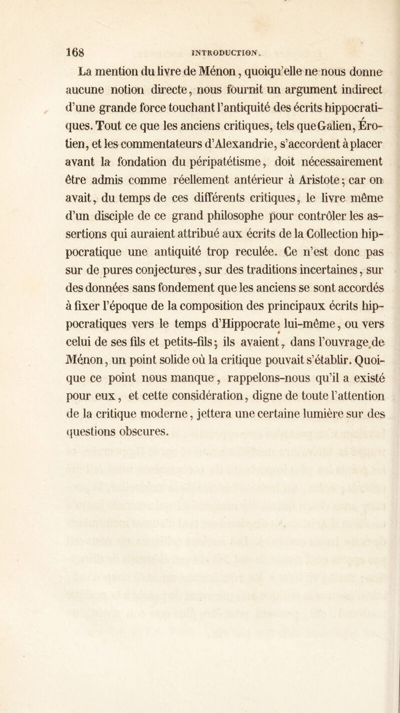 La mention du livre de Ménon, quoiqu’elle ne nous donne aucune notion directe, nous fournit un argument indirect d’une grande force touchant l’antiquité des écrits hippocrati- ques. Tout ce que les anciens critiques, tels que Galien, Éro- tien, et les commentateurs d’Alexandrie, s’accordent à placer avant la fondation du péripatétisme, doit nécessairement être admis comme réellement antérieur à Aristote ; car on avait, du temps de ces différents critiques, le livre même d’un disciple de ce grand philosophe pour contrôler les as- sertions qui auraient attribué aux écrits de la Collection hip- pocratique une antiquité trop reculée. Ce n’est donc pas sur de pures conjectures, sur des traditions incertaines, sur des données sans fondement que les anciens se sont accordés à fixer l’époque de la composition des principaux écrits hip- pocratiques vers le temps d’Hippocrate lui-même, ou vers » celui de ses fils et petits-fils; ils avaienty dans l’ouvrage de Ménon, un point solide où la critique pouvait s’établir. Quoi- que ce point nous manque, rappelons-nous qu’il a existé pour eux, et cette considération, digne de toute l’attention de la critique moderne, jettera une certaine lumière sur des questions obscures.