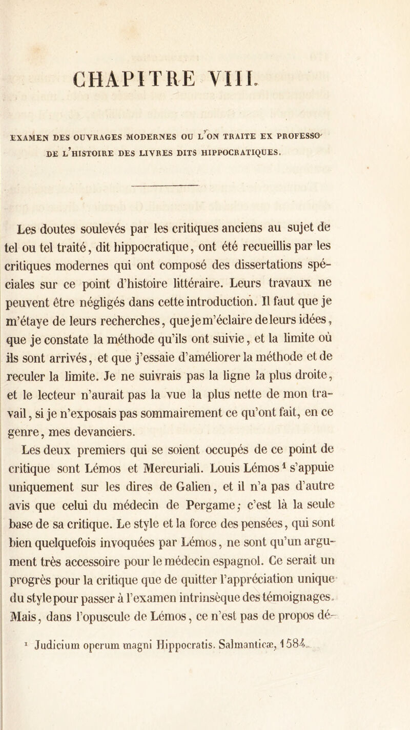 CHAPITRE VUE EXAMEN DES OUVRAGES MODERNES OU L ON TRAITE EX PROFESSA DE ^HISTOIRE DES LIVRES DITS HIPPOCRATIQUES. Les doutes soulevés par les critiques anciens au sujet de tel ou tel traité, dit hippocratique, ont été recueillis par les critiques modernes qui ont composé des dissertations spé- ciales sur ce point d’histoire littéraire. Leurs travaux ne peuvent être négligés dans cette introduction. Il faut que je m’étaye de leurs recherches, que je m’éclaire de leurs idées, que je constate la méthode qu’ils ont suivie, et la limite où ils sont arrivés, et que j’essaie d’améliorer la méthode et de reculer la limite. Je ne suivrais pas la ligne la plus droite, et le lecteur n’aurait pas la vue la plus nette de mon tra- vail , si je n’exposais pas sommairement ce qu’ont fait, en ce genre, mes devanciers. Les deux premiers qui se soient occupés de ce point de critique sont Lémos et Mercuriali. Louis Lémos1 s’appuie uniquement sur les dires de Galien, et il n’a pas d’autre avis que celui du médecin de Per game ,· c’est là la seule base de sa critique. Le style et la force des pensées, qui sont bien quelquefois invoquées par Lémos, ne sont qu’un argu- ment très accessoire pour le médecin espagnol. Ce serait un progrès pour la critique que de quitter l’appréciation unique du style pour passer à l’examen intrinsèque des témoignages. Mais, dans l’opuscule de Lémos, ce n’est pas de propos dé- 1 Judicium operum magni Hippocratis. Salmanticæ, 1584c,