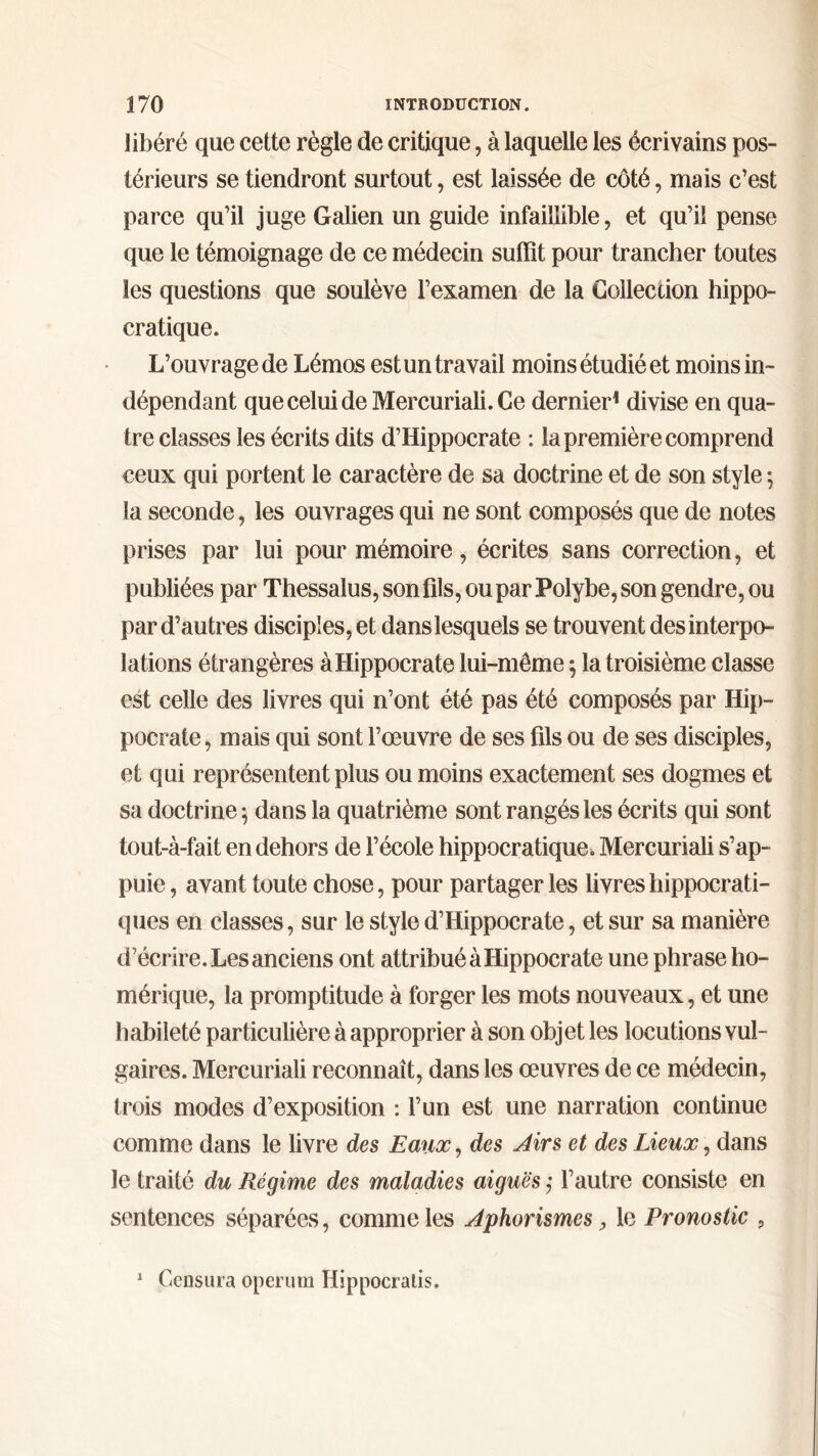 libéré que cette règle de critique, à laquelle les écrivains pos- térieurs se tiendront surtout, est laissée de côté, mais c’est parce qu’il juge Galien un guide infaillible, et qu’il pense que le témoignage de ce médecin suffît pour trancher toutes les questions que soulève l’examen de la Goileccion hippo- cratique. L’ouvrage de Lémos estun travail moins étudié et moins in- dépendant queceluideMercuriali.Ce dernier1 divise en qua- tre classes les écrits dits d’Hippocrate : la première comprend ceux qui portent le caractère de sa doctrine et de son style ; la seconde, les ouvrages qui ne sont composés que de notes prises par lui pour mémoire, écrites sans correction, et publiées par Thessalus, son fils, ou par Polybe, son gendre, ou par d’autres disciples, et dans lesquels se trouvent des interpo- lations étrangères à Hippocrate lui-même ·, la troisième classe est celle des livres qui n’ont été pas été composés par Hip- pocrate, mais qui sont l’œuvre de ses fils ou de ses disciples, et qui représentent plus ou moins exactement ses dogmes et sa doctrine ; dans la quatrième sont rangés les écrits qui sont tout-à-fait en dehors de l’école hippocratique. Mercuriali s’ap- puie , avant toute chose, pour partager les livres hippocrati- ques en classes, sur le style d’Hippocrate, et sur sa manière d’écrire. Les anciens ont attribué à Hippocrate une phrase ho- mérique, la promptitude à forger les mots nouveaux, et une habileté particulière à approprier à son objet les locutions vul- gaires. Mercuriali reconnaît, dans les œuvres de ce médecin, trois modes d’exposition : l’un est une narration continue comme dans le livre des Eaux, des Airs et des Lieux, dans le traité du Régime des maladies aiguës ,· l’autre consiste en sentences séparées, comme les Aphorismes, le Pronostic , 1 Censura operum Hippocralis.