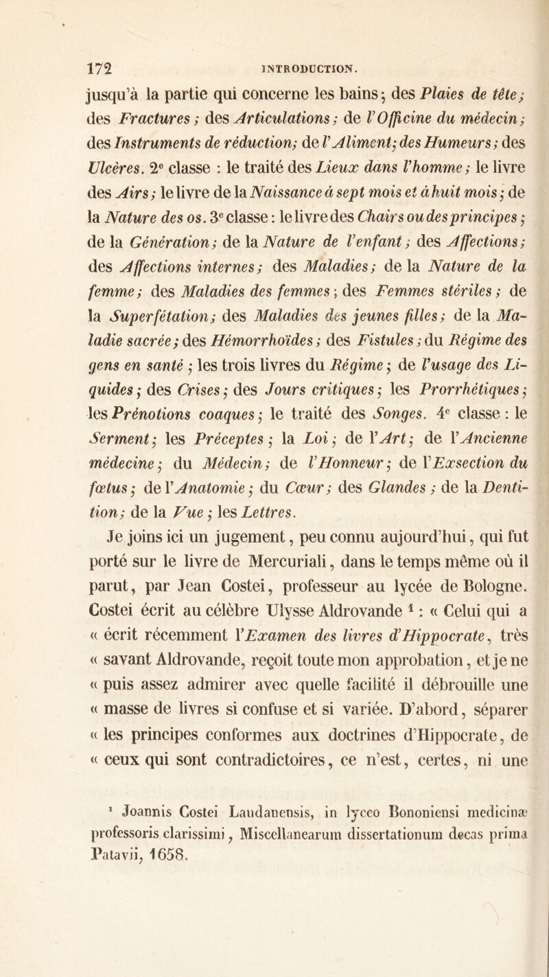 jusqu’à ia partie qui concerne les bains ; des Plaies de tête; des Fractures ; des Articulations; de ΓOfficine du médecin; des Instruments de réduction; de V Aliment; des Humeurs; des Ulcères. 2e classe : le traité des Lieux dans Vhomme; le livre des Airs; le livre de la Naissance à sept mois et àkuit mois; de la Nature des os. 3 e classe : le livre des Chairs ou des principes ; de la Génération; de la Nature de Venfant ; des Affections; des Affections internes; des Maladies; delà Nature de la femme ; des Maladies des femmes ; des Femmes stériles ; de îa Superfétation ; des Maladies des jeunes filles ; de la Ma- ladie sacrée; des Hémorrhoïdes ; des Fistules ; du Régime des gens en santé ; les trois livres du Régime ; de Vusage des Li- quides ; des Crises ; des Jours critiques ; les Prorrhétiques ; les Prénotions coaques ; le traité des Songes. 4e classe : le Serment; les Préceptes; la Loi; de Y Art; de Y Ancienne médecine; du Médecin; de V Honneur ; de Y Exsection du fœtus; de ΓAnatomie ; du Cœur; des Glandes ; de la Denti- tion; de la Vue ; les Lettres. Je joins ici un jugement, peu connu aujourd’hui, qui fut porté sur le livre de Mercuriali, dans le temps môme où il parut, par Jean Costei, professeur au lycée de Bologne. Costei écrit au célèbre Ulysse Aldrovande 1 : « Celui qui a « écrit récemment Y Examen des livres d’Hippocrate, très « savant Aldrovande, reçoit toute mon approbation, et je ne <( puis assez admirer avec quelle facilité il débrouille une « masse de livres si confuse et si variée. D’abord, séparer « les principes conformes aux doctrines d’Hippocrate, de « ceux qui sont contradictoires, ce n’est, certes, ni une 1 Joannis Costei Laudanensis, in lyceo Bononiensi medicinæ professons clarissimi, Miscellanearum dissertationum decas prima Patavii, 1658.