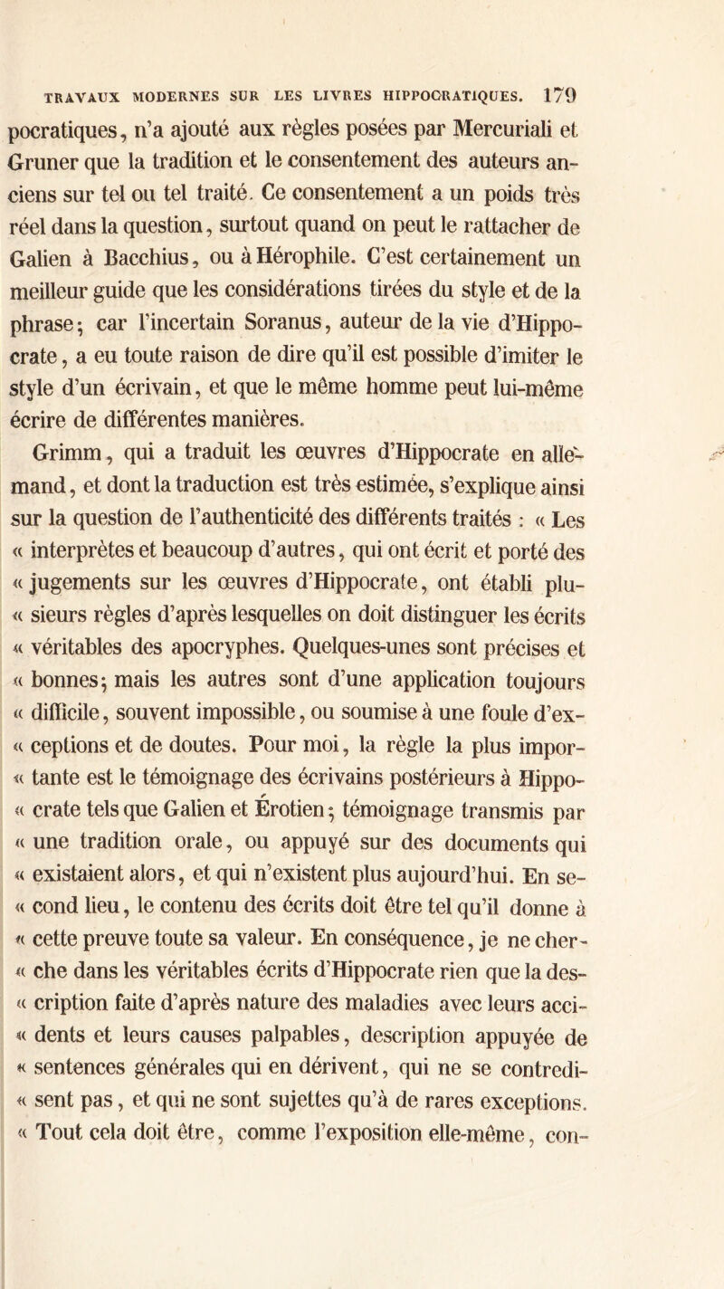 pocratiques, n’a ajouté aux règles posées par Mercuriali et Gruner que la tradition et le consentement des auteurs an- ciens sur tel ou tel traité. Ce consentement a un poids très réel dans la question, surtout quand on peut le rattacher de Galien à Bacchius, ou à Hérophile. C’est certainement un meilleur guide que les considérations tirées du style et de la phrase ; car l’incertain Soranus, auteur de la vie d’Hippo- crate , a eu toute raison de dire qu’il est possible d’imiter le style d’un écrivain, et que le même homme peut lui-même écrire de différentes manières. Grimm, qui a traduit les œuvres d’Hippocrate en alle- mand , et dont la traduction est très estimée, s’explique ainsi sur la question de l’authenticité des différents traités : « Les « interprètes et beaucoup d’autres, qui ont écrit et porté des <( jugements sur les œuvres d’Hippocrate, ont établi plu- « sieurs règles d’après lesquelles on doit distinguer les écrits « véritables des apocryphes. Quelques-unes sont précises et <( bonnes; mais les autres sont d’une application toujours « difficile, souvent impossible, ou soumise à une foule d’ex- « ceptions et de doutes. Pour moi, la règle la plus impor- ta tante est le témoignage des écrivains postérieurs à Hippo- « crate tels que Galien et Erotien; témoignage transmis par « une tradition orale, ou appuyé sur des documents qui « existaient alors, et qui n’existent plus aujourd’hui. En se- « cond lieu, le contenu des écrits doit être tel qu’il donne à « cette preuve toute sa valeur. En conséquence, je ne chér- it che dans les véritables écrits d’Hippocrate rien que la des- « cription faite d’après nature des maladies avec leurs acci- « dents et leurs causes palpables, description appuyée de « sentences générales qui en dérivent, qui ne se contredi- re sent pas, et qui ne sont sujettes qu’à de rares exceptions. « Tout cela doit être, comme l’exposition elle-même, con-