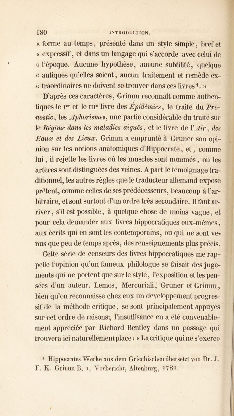 <( forme au temps, présenté dans un style simple, bref et « expressif, et dans un langage qui s’accorde avec celui de <( l’époque. Aucune hypothèse, aucune subtilité, quelque <( antiques qu’elles soient, aucun traitement et remède ex- « traordinaires ne doivent se trouver dans ces livres 4. « D’après ces caractères, Grimm reconnaît comme authen- tiques le Ier et le me livre des Épidémies, le traité du Pro- nostic , les Aphorismes, une partie considérable du traité sur le Régime dans les maladies aiguës, et le livre de Y Air, des Eaux et des Lieux. Grimm a emprunté à Gruner son opi- nion sur les notions anatomiques d’Hippocrate, et, comme lui, il rejette les livres où les muscles sont nommés, où les artères sont distinguées des veines. A part le témoignage tra- ditionnel, les autres règles que le traducteur allemand expose prêtent, comme celles de ses prédécesseurs, beaucoup à l’ar- bitraire, et sont surtout d’un ordre très secondaire. Il faut ar- river, s’il est possible, à quelque chose de moins vague, et pour cela demander aux livres hippocratiques eux-mêmes, aux écrits qui en sont les contemporains, ou qui ne sont ve- nus que peu de temps après, des renseignements plus précis. Cette série de censeurs des livres hippocratiques me rap- pelle l’opinion qu’un fameux philologue se faisait des juge- ments qui ne portent que sur le style, l’exposition et les pen- sées d’un auteur. Lemos, Mercuriali, Gruner et Grimm, bien qu’on reconnaisse chez eux un développement progres- sif de la méthode critique, se sont principalement appuyés sur cet ordre de raisons ; l’insulfisance en a été convenable- ment appréciée par Richard Bentley dans un passage qui trouvera ici naturellement place : «La critique qui ne s’exerce 1 Hippocrates Weike aus dem Griecliiscîien übersetzt von Dr. J. F. K. Grimm B. i, Vorbericlit, Altenburg, 1781.