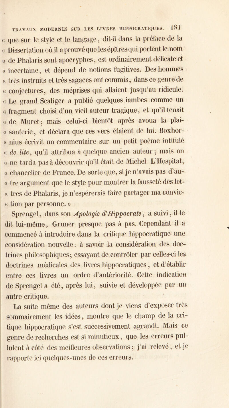 « que sur le style et le langage, dit-il dans la préface de la <( Dissertation où il a prouvé que les épîtres qui portent le nom « de Phalaris sont apocryphes, est ordinairement délicate et « incertaine, et dépend de notions fugitives. Des hommes a très instruits et très sagaces ont commis, dans ce genre de « conjectures, des méprises qui allaient jusqu’au ridicule. <( Le grand Scaliger a publié quelques iambes comme un « fragment choisi d’un vieil auteur tragique, et qu’il tenait « de Muret·, mais celui-ci bientôt après avoua la plai- « santerie, et déclara que ces vers étaient de lui. Boxhor- « nius écrivit un commentaire sur un petit poème intitulé « de lite, qu’il attribua à quelque ancien auteur $ mais on « ne tarda pas à découvrir qu’il était de Michel L’Hospital, « chancelier de France. De sorte que, si je n’avais pas d’au» « tre argument que le style pour montrer la fausseté des let- « très de Phalaris, je n’espérerais faire partager ma convie- « tion par personne. » Sprengel, dans son Apologie d’Hippocrate, a suivi, il le dit lui-même, Gruner presque pas à pas. Cependant il a commencé à introduire dans la critique hippocratique une considération nouvelle: à savoir la considération des doc- trines philosophiques-, essayant de contrôler par celles-ci les doctrines médicales des livres hippocratiques, et d’établir entre ces livres un ordre d’antériorité. Cette indication de Sprengel a été, après lui, suivie et développée par un autre critique. La suite même des auteurs dont je viens d’exposer très sommairement les idées, montre que le champ de la cri- tique hippocratique s’est successivement agrandi. Mais ce genre de recherches est si minutieux, que les erreurs pul- lulent à côté des meilleures observations ; j’ai relevé, et je rapporte ici quelques-unes de ces erreurs.