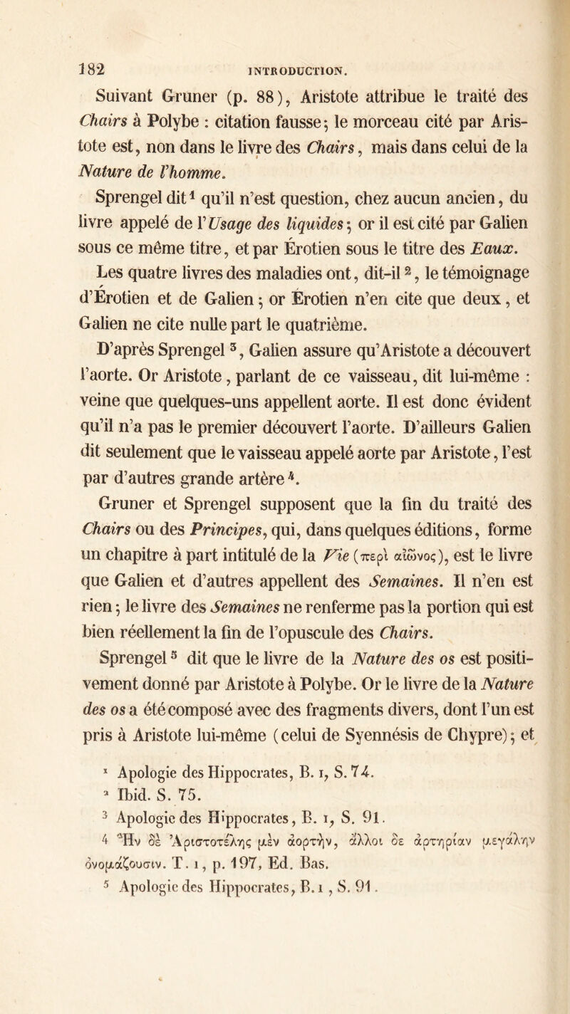 Suivant Gruner (p. 88), Aristote attribue le traité des Chairs à Polybe : citation fausse*, le morceau cité par Aris- tote est, non dans le livre des Chairs, mais dans celui de la Nature de Vhomme. Sprengel dit1 qu’il n’est question, chez aucun ancien, du livre appelé de Y Usage des liquides $ or il est cité par Galien sous ce même titre, et par Érotien sous le titre des Eaux. Les quatre livres des maladies ont, dit-il2, le témoignage d’Erotien et de Galien ·, or Erotien n’en cite que deux, et Galien ne cite nulle part le quatrième. D’après Sprengel 3, Galien assure qu’Aristote a découvert l’aorte. Or Aristote, parlant de ce vaisseau, dit lui-même : veine que quelques-uns appellent aorte. Il est donc évident qu’il n’a pas le premier découvert l’aorte. D’ailleurs Galien dit seulement que le vaisseau appelé aorte par Aristote, l’est par d’autres grande artère h. Gruner et Sprengel supposent que la fin du traité des Chairs ou des Principes, qui, dans quelques éditions, forme un chapitre à part intitulé de la Fie (περί αίώνος), est le livre que Galien et d’autres appellent des Semaines. Il n’en est rien ; le livre des Semaines ne renferme pas la portion qui est bien réellement la fin de l’opuscule des Chairs. Sprengel5 dit que le livre de la Nature des os est positi- vement donné par Aristote à Polybe. Or le livre de la Nature des os a été composé avec des fragments divers, dont l’un est pris à Aristote lui-même ( celui de Syennésis de Chypre) ; et * Apologie des Hippocrates, B. i, S. 74. a Ibid. S. 75. 3 Apologie des Hippocrates, B. i, S. 91. 4 Ήν δε Αριστοτέλης μεν αορτήν, άλλοι δε αρτηρίαν μεγάλην δνομάζουσιν. Τ. ι, ρ. 197, Ed. Bas. 5 Apologie des Hippocrates, B. i, S. 91.