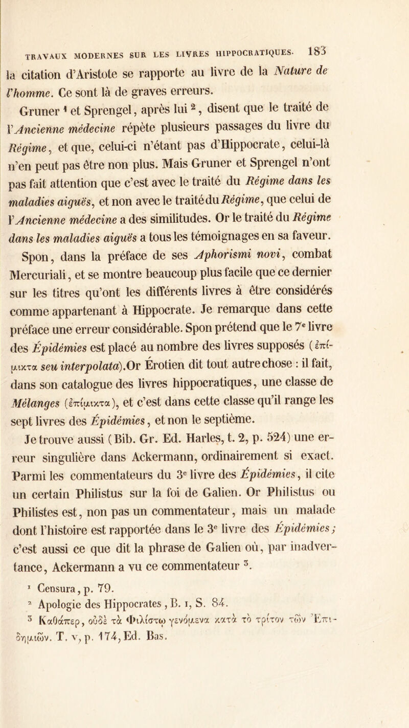 la citation d’Aristote se rapporte au livre de la Nature de Γhomme. Ce sont là de graves erreurs. Gruner 1 et Sprengel, après lui2, disent que le traité de VAncienne médecine répète plusieurs passages du livre du Régime, et que, celui-ci n’étant pas d’Hippocrate, celui-là n’en peut pas être non plus. Mais Gruner et Sprengel n ont pas fait attention que c’est avec le traité du Régime dans les maladies aiguës, et non avec le traité du Régime, que celui de Y Ancienne médecine a des similitudes. Or le traité du Régime dans les maladies aiguës a tous les témoignages en sa faveur. Spon, dans la préface de ses Aphorismi novi, combat Mercuriali, et se montre beaucoup plus facile que ce dernier sur les titres qu’ont les différents livres à être considérés comme appartenant à Hippocrate. Je remarque dans cette préface une erreur considérable. Spon prétend que le 7e livre des Épidémies est placé au nombre des livres supposés ( επί- μικτά seu interpolata).Or Érotien dit tout autre chose : il fait, dans son catalogue des livres hippocratiques, une classe de Mélanges (επίμικτα), et c’est dans cette classe qu il range les sept livres des Épidémies, et non le septième. Je trouve aussi (Bib. Gr. Ed. Harles, t. 2, p. 524) une er- reur singulière dans Ackermann, ordinairement si exact. Parmi les commentateurs du 3e livre des Épidémies, il cite un certain Philistus sur la foi de Galien. Or Philistus ou Philistes est, non pas un commentateur, mais un malade dont l’histoire est rapportée dans le 3e livre des Épidémies; c’est aussi ce que dit la phrase de Galien où, par inadver- tance, Ackermann a vu ce commentateur 3. 1 Censura,p. 79. 7 Apologie des Hippocrates , B. i, S. 84. 3 ΚαΟάπερ, ουδέ τα Φιλίστω γενόμενα κατά το τρίτον των Επι- δημιών. Τ. ν, ρ. 174, Ed, Bas.