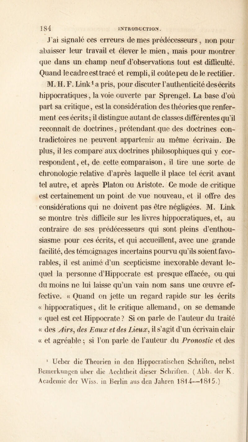 J’ai signalé ees erreurs de mes prédécesseurs , non pour abaisser leur travail et élever le mien, mais pour montrer que dans un champ neuf d’observations tout est difficulté. Quand le cadre est tracé et rempli, il coûte peu de le rectifier. Μ. H. F. Link1 a pris, pour discuter Γauthenticité des écrits hippocratiques, la voie ouverte par Sprengel. La base d’où part sa critique, est la considération des théories que renfer- ment ces écrits ; il distingue autant de classes différentes qu’il reconnaît de doctrines, prétendant que des doctrines con- tradictoires ne peuvent appartenir au même écrivain. De plus, il les compare aux doctrines philosophiques qui y cor- respondent , et, de cette comparaison, il tire une sorte de chronologie relative d’après laquelle il place tel écrit avant tel autre, et après Platon ou Aristote. Ce mode de critique est certainement un point de vue nouveau, et il offre des considérations qui ne doivent pas être négligées. M. Link se montre très difficile sur les livres hippocratiques, et, au contraire de ses prédécesseurs qui sont pleins d’enthou- siasme pour ces écrits, et qui accueillent, avec une grande facilité, des témoignages incertains pourvu qu’ils soient favo- rables, il est animé d’un scepticisme inexorable devant le- quel la personne d’Hippocrate est presque effacée, ou qui du moins ne lui laisse qu’un vain nom sans une œuvre ef- fective. « Quand on jette un regard rapide sur les écrits « hippocratiques, dit le critique allemand, on se demande « quel est cet Hippocrate ? Si on parle de l’auteur du traité « des Airs, des Eaux et des Lieux, il s’agit d’un écrivain clair « et agréable ; si l’on parle de l’auteur du Pronostic et des 1 Ueher die Theorien in den Ilippocratisclien Schriften, nebst Bcmerkungen liber die Aechtheit diescr Schriften. ( Abh. derK. Academie dei Wiss. in Berlin ans den Jahren 1814—1815.)