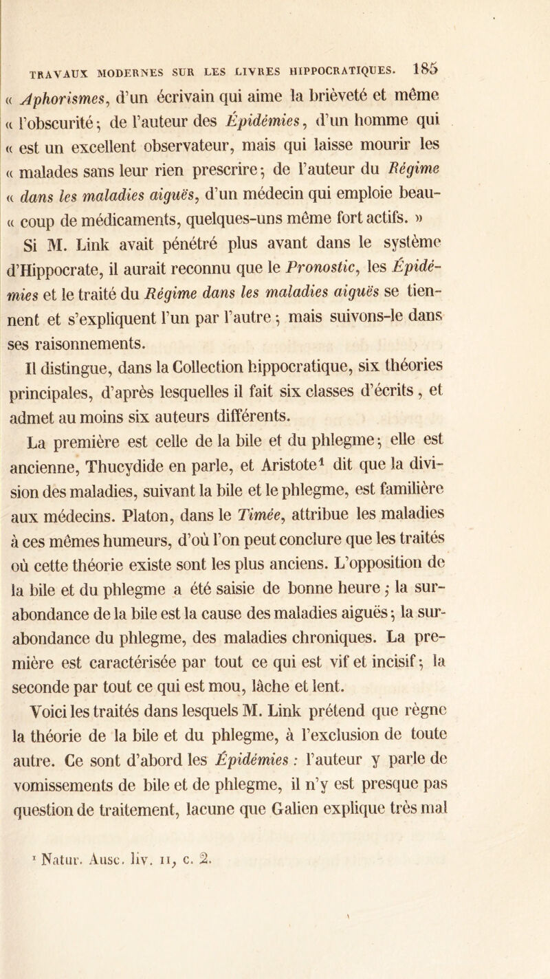 <( Aphorismes, d’un écrivain qui aime la brièveté et même « l’obscurité ; de Fauteur des Épidémies, d’un homme qui (c est un excellent observateur, mais qui laisse mourir les (( malades sans leur rien prescrire·, de Fauteur du Régime K dans les maladies aiguës, d’un médecin qui emploie beau- « coup de médicaments, quelques-uns même fort actifs. » Si M. Link avait pénétré plus avant dans le système d’Hippocrate, il aurait reconnu que le Pronostic, les Épidé- mies et le traité du Régime dans les maladies aiguës se tien- nent et s’expliquent Fun par l’autre ♦, mais suivons-le dans ses raisonnements. Il distingue, dans la Collection hippocratique, six théories principales, d’après lesquelles il fait six classes d’écrits, et admet au moins six auteurs différents. La première est celle de la bile et du phiegme ^ elle est ancienne, Thucydide en parle, et Aristote1 dit que la divi- sion des maladies, suivant la bile et le phiegme, est familière aux médecins. Platon, dans le Timèe, attribue les maladies à ces mêmes humeurs, d’où l’on peut conclure que les traités où cette théorie existe sont les plus anciens. L’opposition de la bile et du phiegme a été saisie de bonne heure ,· la sur- abondance de la bile est la cause des maladies aiguës} la sur- abondance du phiegme, des maladies chroniques. La pre- mière est caractérisée par tout ce qui est vif et incisif ·, la seconde par tout ce qui est mou, lâche et lent. Voici les traités dans lesquels M. Link prétend que règne la théorie de la bile et du phiegme, à l’exclusion de toute autre. Ce sont d’abord les Épidémies : Fauteur y parle de vomissements de bile et de phiegme, il n’y est presque pas question de traitement, lacune que Galien explique très mal