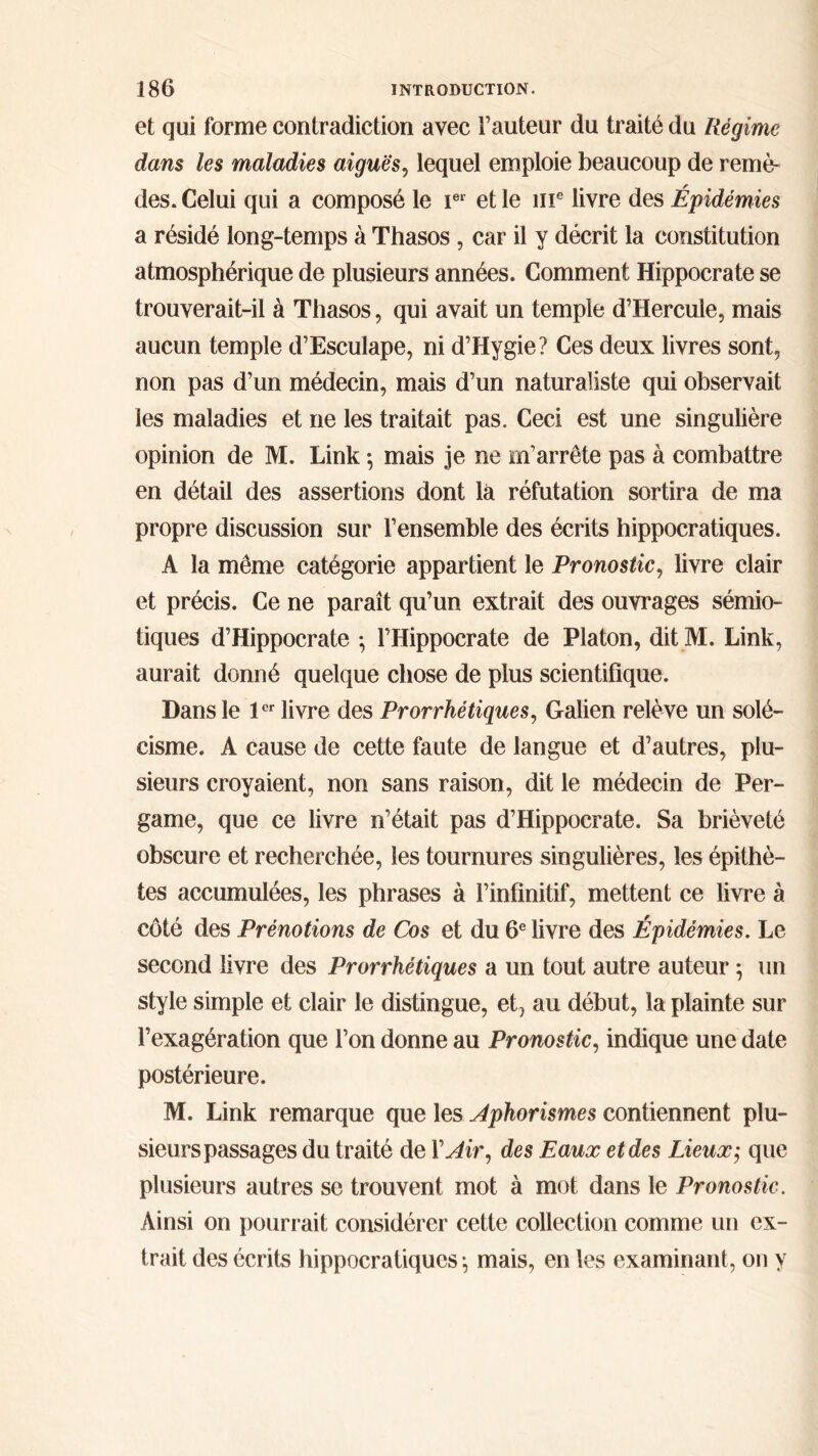 et qui forme contradiction avec Fauteur du traité du Régime dans les maladies aiguës, lequel emploie beaucoup de remè- des. Celui qui a composé le Ier et le îir livre des Épidémies a résidé long-temps à Thasos , car il y décrit la constitution atmosphérique de plusieurs années. Comment Hippocrate se trouverait-il à Thasos, qui avait un temple d’Hercule, mais aucun temple d’Esculape, ni d’Hygie? Ces deux livres sont, non pas d’un médecin, mais d’un naturaliste qui observait les maladies et ne les traitait pas. Ceci est une singulière opinion de M. Link ·, mais je ne m’arrête pas à combattre en détail des assertions dont la réfutation sortira de ma propre discussion sur l’ensemble des écrits hippocratiques. A la même catégorie appartient le Pronostic, livre clair et précis. Ce ne paraît qu’un extrait des ouvrages sémio- tiques d’Hippocrate ; l’Hippocrate de Platon, dit M. Link, aurait donné quelque chose de plus scientifique. Dans le 1er livre des Prorrhétiques, Galien relève un solé- cisme. A cause de cette faute de langue et d’autres, plu- sieurs croyaient, non sans raison, dit le médecin de Per- game, que ce livre n’était pas d’Hippocrate. Sa brièveté obscure et recherchée, les tournures singulières, les épithè- tes accumulées, les phrases à l’infinitif, mettent ce livre à côté des Prénotions de Cos et du 6e livre des Épidémies. Le second livre des Prorrhétiques a un tout autre auteur \ un style simple et clair le distingue, et, au début, la plainte sur l’exagération que l’on donne au Pronostic, indique une date postérieure. M. Link remarque que les Aphorismes contiennent plu- sieurs passages du traité de X Air, des Eaux et des Lieux; que plusieurs autres se trouvent mot à mot dans le Pronostic. Ainsi on pourr ait considérer cette collection comme un ex- trait des écrits hippocratiques \ mais, en les examinant, on y