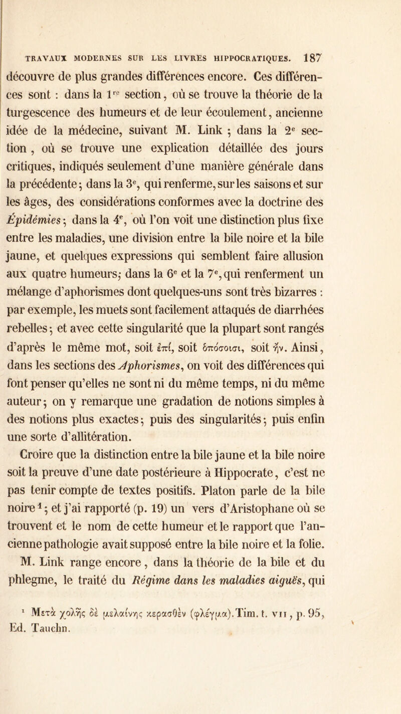 découvre de plus grandes différences encore. Ces différen- ces sont : dans la lrc section, où se trouve la théorie de la turgescence des humeurs et de leur écoulement, ancienne idée de la médecine, suivant M. Link 5 dans la 2e sec- tion , où se trouve une explication détaillée des jours critiques, indiqués seulement d’une manière générale dans la précédente 5 dans la 3e, qui renferme, sur les saisons et sur les âges, des considérations conformes avec la doctrine des Épidémies ·, dans la 4e, où Ton voit une distinction plus fixe entre les maladies, une division entre la bile noire et la bile jaune, et quelques expressions qui semblent faire allusion aux quatre humeurs,· dans la 6e et la 7e, qui renferment un mélange d’aphorismes dont quelques-uns sont très bizarres : par exemple, les muets sont facilement attaqués de diarrhées rebelles ·, et avec cette singularité que la plupart sont rangés d’après le même mot, soit επί, soit δπόσοισι, soit ην. Ainsi, dans les sections des Aphorismes, on voit des différences qui font penser qu’elles ne sont ni du même temps, ni du même auteur ; on y remarque une gradation de notions simples à des notions plus exactes ; puis des singularités ·, puis enfin une sorte d’allitération. Croire que la distinction entre la bile jaune et la bile noire soit la preuve d’une date postérieure à Hippocrate, c’est ne pas tenir compte de textes positifs. Platon parle de la bile noire1 ; et j’ai rapporté (p. 19) un vers d’Aristophane où se trouvent et le nom de cette humeur et le rapport que l’an- cienne pathologie avait supposé entre la bile noire et la folie. M, Link range encore, dans la théorie de la bile et du phlegme, le traité du Régime dans les maladies aiguës, qui 1 Μετά χολής èe μελαίνης κερασθεν (φλέγμα).Tim. t. vu , p. 95, Ed. Tauehn.